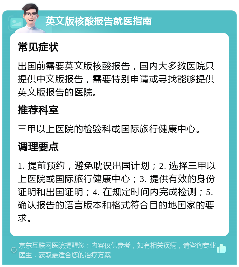 英文版核酸报告就医指南 常见症状 出国前需要英文版核酸报告，国内大多数医院只提供中文版报告，需要特别申请或寻找能够提供英文版报告的医院。 推荐科室 三甲以上医院的检验科或国际旅行健康中心。 调理要点 1. 提前预约，避免耽误出国计划；2. 选择三甲以上医院或国际旅行健康中心；3. 提供有效的身份证明和出国证明；4. 在规定时间内完成检测；5. 确认报告的语言版本和格式符合目的地国家的要求。