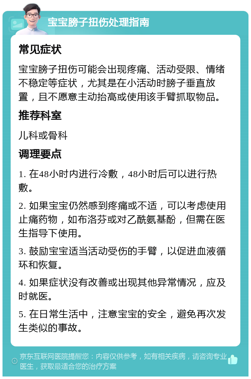 宝宝膀子扭伤处理指南 常见症状 宝宝膀子扭伤可能会出现疼痛、活动受限、情绪不稳定等症状，尤其是在小活动时膀子垂直放置，且不愿意主动抬高或使用该手臂抓取物品。 推荐科室 儿科或骨科 调理要点 1. 在48小时内进行冷敷，48小时后可以进行热敷。 2. 如果宝宝仍然感到疼痛或不适，可以考虑使用止痛药物，如布洛芬或对乙酰氨基酚，但需在医生指导下使用。 3. 鼓励宝宝适当活动受伤的手臂，以促进血液循环和恢复。 4. 如果症状没有改善或出现其他异常情况，应及时就医。 5. 在日常生活中，注意宝宝的安全，避免再次发生类似的事故。