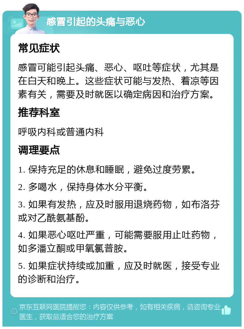 感冒引起的头痛与恶心 常见症状 感冒可能引起头痛、恶心、呕吐等症状，尤其是在白天和晚上。这些症状可能与发热、着凉等因素有关，需要及时就医以确定病因和治疗方案。 推荐科室 呼吸内科或普通内科 调理要点 1. 保持充足的休息和睡眠，避免过度劳累。 2. 多喝水，保持身体水分平衡。 3. 如果有发热，应及时服用退烧药物，如布洛芬或对乙酰氨基酚。 4. 如果恶心呕吐严重，可能需要服用止吐药物，如多潘立酮或甲氧氯普胺。 5. 如果症状持续或加重，应及时就医，接受专业的诊断和治疗。