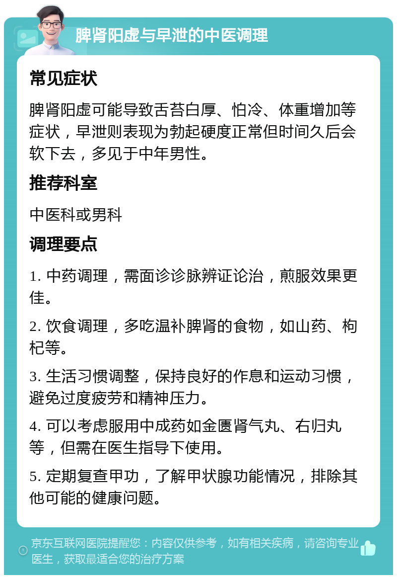 脾肾阳虚与早泄的中医调理 常见症状 脾肾阳虚可能导致舌苔白厚、怕冷、体重增加等症状，早泄则表现为勃起硬度正常但时间久后会软下去，多见于中年男性。 推荐科室 中医科或男科 调理要点 1. 中药调理，需面诊诊脉辨证论治，煎服效果更佳。 2. 饮食调理，多吃温补脾肾的食物，如山药、枸杞等。 3. 生活习惯调整，保持良好的作息和运动习惯，避免过度疲劳和精神压力。 4. 可以考虑服用中成药如金匮肾气丸、右归丸等，但需在医生指导下使用。 5. 定期复查甲功，了解甲状腺功能情况，排除其他可能的健康问题。