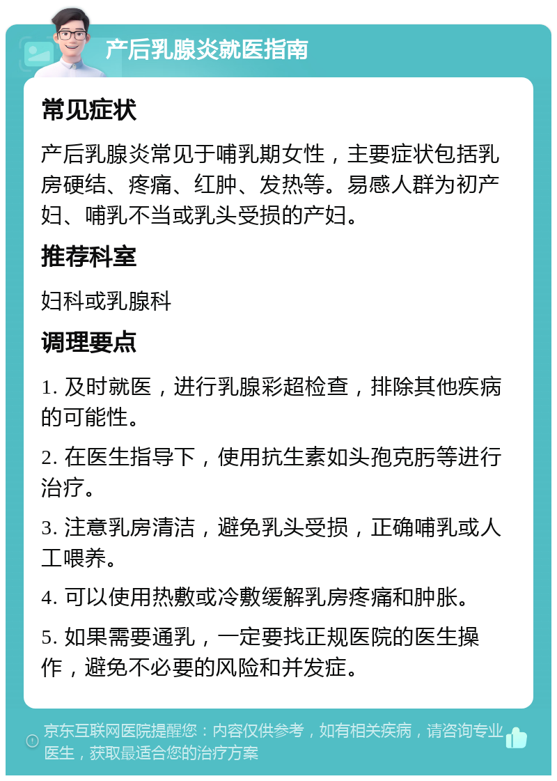 产后乳腺炎就医指南 常见症状 产后乳腺炎常见于哺乳期女性，主要症状包括乳房硬结、疼痛、红肿、发热等。易感人群为初产妇、哺乳不当或乳头受损的产妇。 推荐科室 妇科或乳腺科 调理要点 1. 及时就医，进行乳腺彩超检查，排除其他疾病的可能性。 2. 在医生指导下，使用抗生素如头孢克肟等进行治疗。 3. 注意乳房清洁，避免乳头受损，正确哺乳或人工喂养。 4. 可以使用热敷或冷敷缓解乳房疼痛和肿胀。 5. 如果需要通乳，一定要找正规医院的医生操作，避免不必要的风险和并发症。