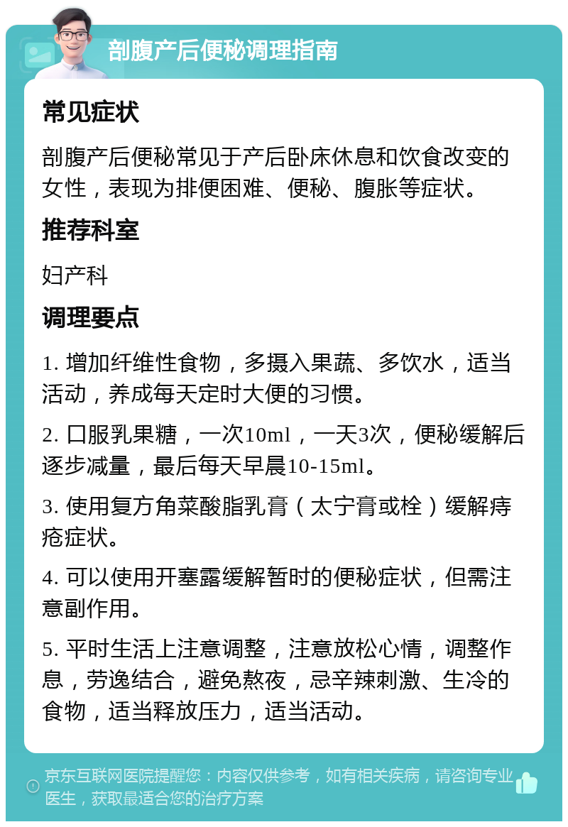 剖腹产后便秘调理指南 常见症状 剖腹产后便秘常见于产后卧床休息和饮食改变的女性，表现为排便困难、便秘、腹胀等症状。 推荐科室 妇产科 调理要点 1. 增加纤维性食物，多摄入果蔬、多饮水，适当活动，养成每天定时大便的习惯。 2. 口服乳果糖，一次10ml，一天3次，便秘缓解后逐步减量，最后每天早晨10-15ml。 3. 使用复方角菜酸脂乳膏（太宁膏或栓）缓解痔疮症状。 4. 可以使用开塞露缓解暂时的便秘症状，但需注意副作用。 5. 平时生活上注意调整，注意放松心情，调整作息，劳逸结合，避免熬夜，忌辛辣刺激、生冷的食物，适当释放压力，适当活动。