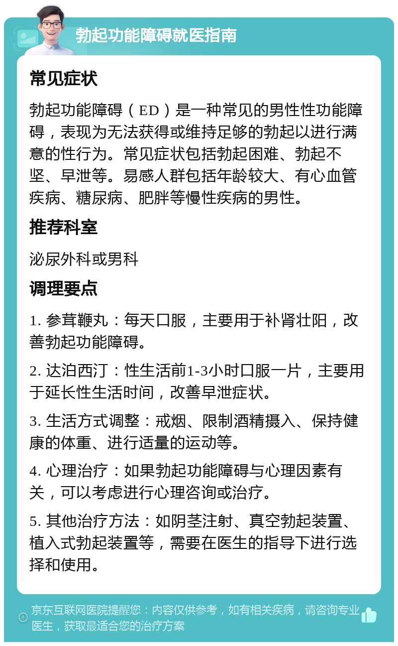 勃起功能障碍就医指南 常见症状 勃起功能障碍（ED）是一种常见的男性性功能障碍，表现为无法获得或维持足够的勃起以进行满意的性行为。常见症状包括勃起困难、勃起不坚、早泄等。易感人群包括年龄较大、有心血管疾病、糖尿病、肥胖等慢性疾病的男性。 推荐科室 泌尿外科或男科 调理要点 1. 参茸鞭丸：每天口服，主要用于补肾壮阳，改善勃起功能障碍。 2. 达泊西汀：性生活前1-3小时口服一片，主要用于延长性生活时间，改善早泄症状。 3. 生活方式调整：戒烟、限制酒精摄入、保持健康的体重、进行适量的运动等。 4. 心理治疗：如果勃起功能障碍与心理因素有关，可以考虑进行心理咨询或治疗。 5. 其他治疗方法：如阴茎注射、真空勃起装置、植入式勃起装置等，需要在医生的指导下进行选择和使用。