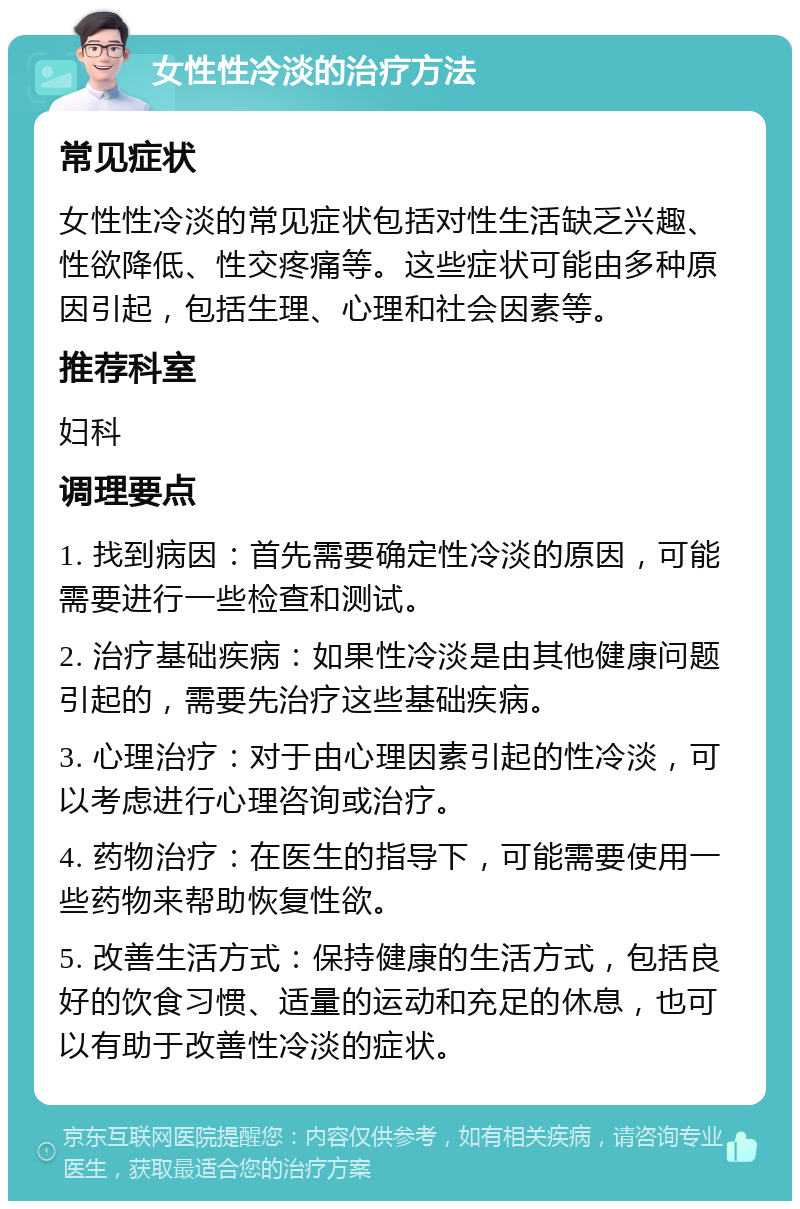 女性性冷淡的治疗方法 常见症状 女性性冷淡的常见症状包括对性生活缺乏兴趣、性欲降低、性交疼痛等。这些症状可能由多种原因引起，包括生理、心理和社会因素等。 推荐科室 妇科 调理要点 1. 找到病因：首先需要确定性冷淡的原因，可能需要进行一些检查和测试。 2. 治疗基础疾病：如果性冷淡是由其他健康问题引起的，需要先治疗这些基础疾病。 3. 心理治疗：对于由心理因素引起的性冷淡，可以考虑进行心理咨询或治疗。 4. 药物治疗：在医生的指导下，可能需要使用一些药物来帮助恢复性欲。 5. 改善生活方式：保持健康的生活方式，包括良好的饮食习惯、适量的运动和充足的休息，也可以有助于改善性冷淡的症状。