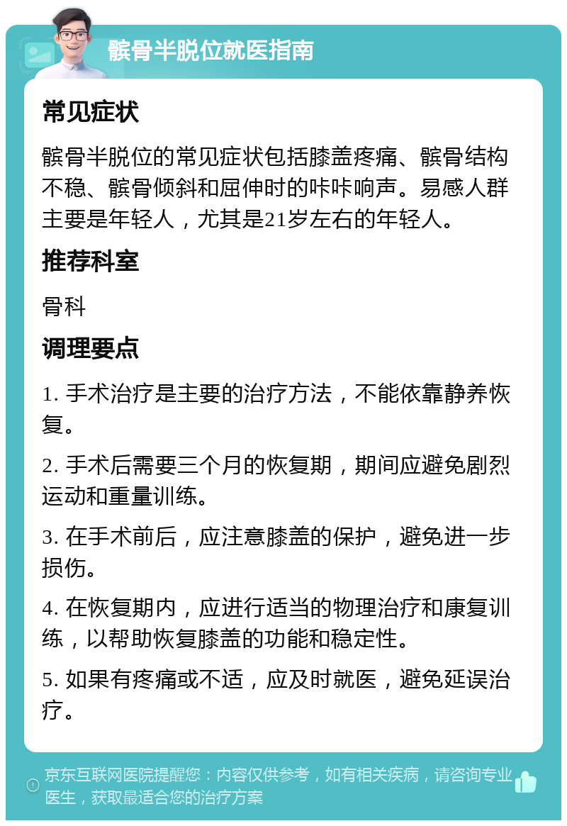 髌骨半脱位就医指南 常见症状 髌骨半脱位的常见症状包括膝盖疼痛、髌骨结构不稳、髌骨倾斜和屈伸时的咔咔响声。易感人群主要是年轻人，尤其是21岁左右的年轻人。 推荐科室 骨科 调理要点 1. 手术治疗是主要的治疗方法，不能依靠静养恢复。 2. 手术后需要三个月的恢复期，期间应避免剧烈运动和重量训练。 3. 在手术前后，应注意膝盖的保护，避免进一步损伤。 4. 在恢复期内，应进行适当的物理治疗和康复训练，以帮助恢复膝盖的功能和稳定性。 5. 如果有疼痛或不适，应及时就医，避免延误治疗。