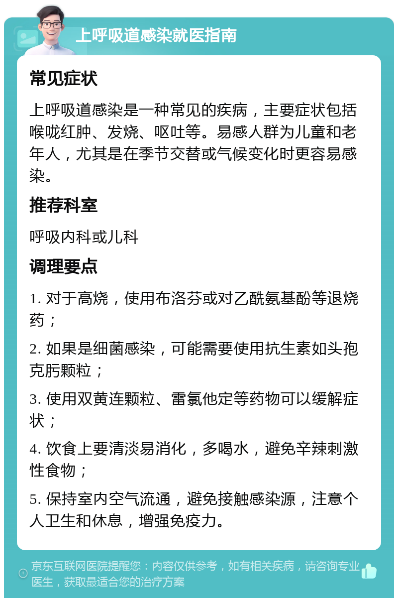 上呼吸道感染就医指南 常见症状 上呼吸道感染是一种常见的疾病，主要症状包括喉咙红肿、发烧、呕吐等。易感人群为儿童和老年人，尤其是在季节交替或气候变化时更容易感染。 推荐科室 呼吸内科或儿科 调理要点 1. 对于高烧，使用布洛芬或对乙酰氨基酚等退烧药； 2. 如果是细菌感染，可能需要使用抗生素如头孢克肟颗粒； 3. 使用双黄连颗粒、雷氯他定等药物可以缓解症状； 4. 饮食上要清淡易消化，多喝水，避免辛辣刺激性食物； 5. 保持室内空气流通，避免接触感染源，注意个人卫生和休息，增强免疫力。