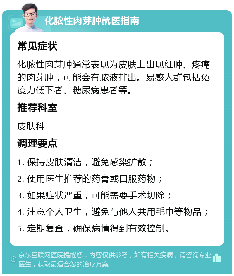 化脓性肉芽肿就医指南 常见症状 化脓性肉芽肿通常表现为皮肤上出现红肿、疼痛的肉芽肿，可能会有脓液排出。易感人群包括免疫力低下者、糖尿病患者等。 推荐科室 皮肤科 调理要点 1. 保持皮肤清洁，避免感染扩散； 2. 使用医生推荐的药膏或口服药物； 3. 如果症状严重，可能需要手术切除； 4. 注意个人卫生，避免与他人共用毛巾等物品； 5. 定期复查，确保病情得到有效控制。