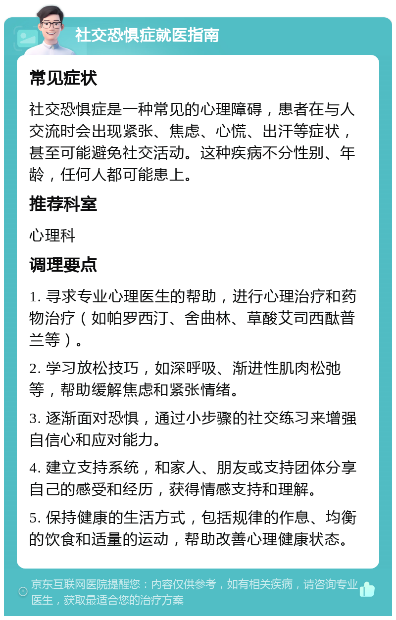 社交恐惧症就医指南 常见症状 社交恐惧症是一种常见的心理障碍，患者在与人交流时会出现紧张、焦虑、心慌、出汗等症状，甚至可能避免社交活动。这种疾病不分性别、年龄，任何人都可能患上。 推荐科室 心理科 调理要点 1. 寻求专业心理医生的帮助，进行心理治疗和药物治疗（如帕罗西汀、舍曲林、草酸艾司西酞普兰等）。 2. 学习放松技巧，如深呼吸、渐进性肌肉松弛等，帮助缓解焦虑和紧张情绪。 3. 逐渐面对恐惧，通过小步骤的社交练习来增强自信心和应对能力。 4. 建立支持系统，和家人、朋友或支持团体分享自己的感受和经历，获得情感支持和理解。 5. 保持健康的生活方式，包括规律的作息、均衡的饮食和适量的运动，帮助改善心理健康状态。