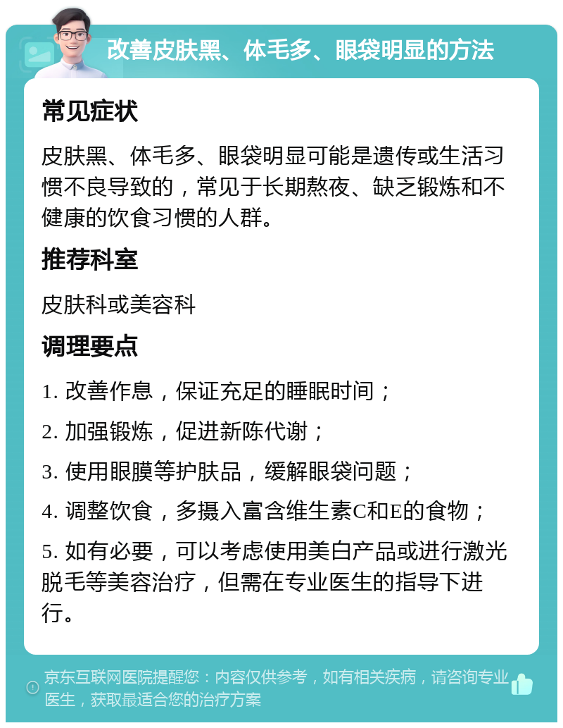 改善皮肤黑、体毛多、眼袋明显的方法 常见症状 皮肤黑、体毛多、眼袋明显可能是遗传或生活习惯不良导致的，常见于长期熬夜、缺乏锻炼和不健康的饮食习惯的人群。 推荐科室 皮肤科或美容科 调理要点 1. 改善作息，保证充足的睡眠时间； 2. 加强锻炼，促进新陈代谢； 3. 使用眼膜等护肤品，缓解眼袋问题； 4. 调整饮食，多摄入富含维生素C和E的食物； 5. 如有必要，可以考虑使用美白产品或进行激光脱毛等美容治疗，但需在专业医生的指导下进行。