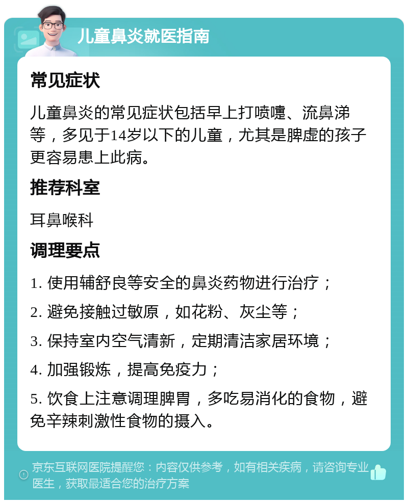 儿童鼻炎就医指南 常见症状 儿童鼻炎的常见症状包括早上打喷嚏、流鼻涕等，多见于14岁以下的儿童，尤其是脾虚的孩子更容易患上此病。 推荐科室 耳鼻喉科 调理要点 1. 使用辅舒良等安全的鼻炎药物进行治疗； 2. 避免接触过敏原，如花粉、灰尘等； 3. 保持室内空气清新，定期清洁家居环境； 4. 加强锻炼，提高免疫力； 5. 饮食上注意调理脾胃，多吃易消化的食物，避免辛辣刺激性食物的摄入。