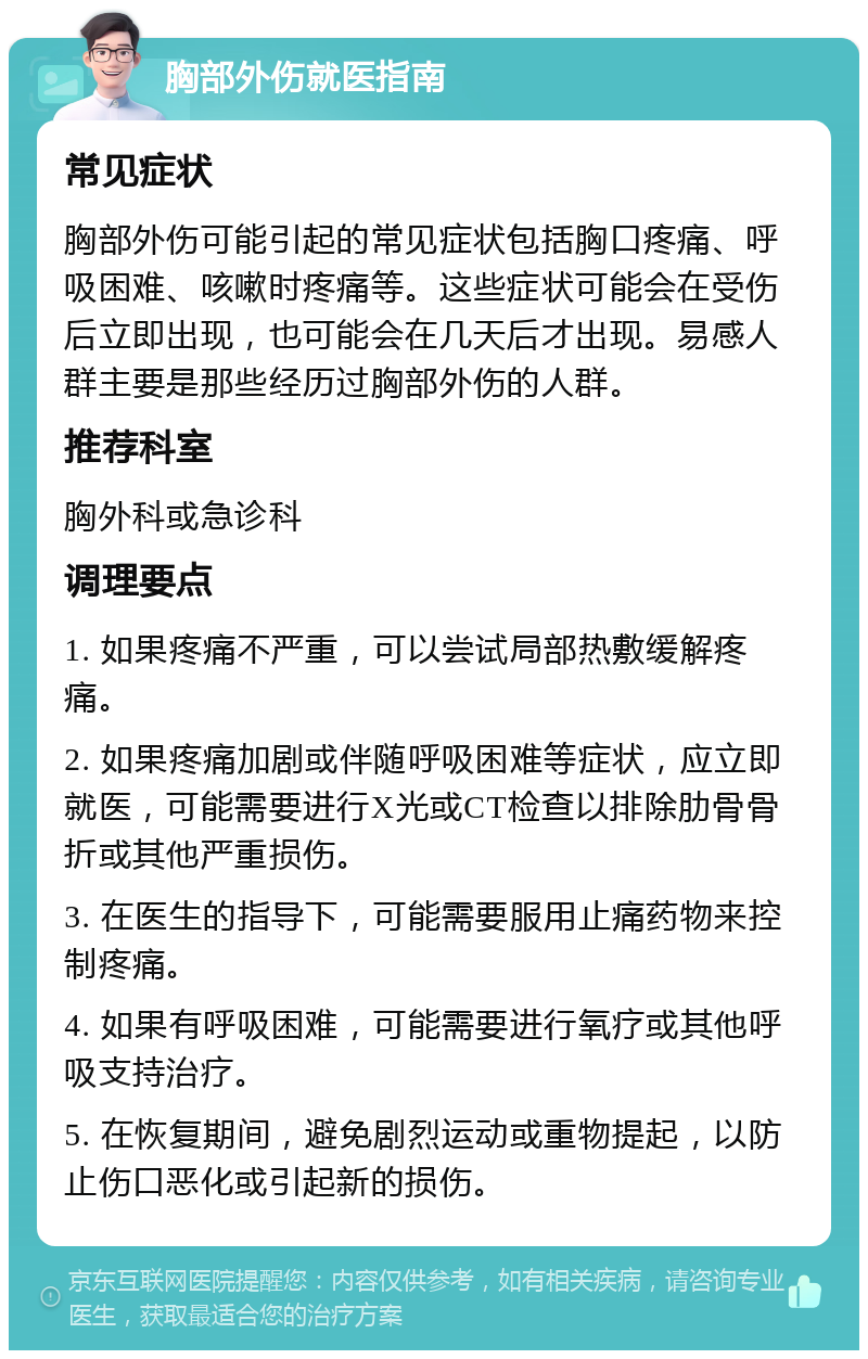 胸部外伤就医指南 常见症状 胸部外伤可能引起的常见症状包括胸口疼痛、呼吸困难、咳嗽时疼痛等。这些症状可能会在受伤后立即出现，也可能会在几天后才出现。易感人群主要是那些经历过胸部外伤的人群。 推荐科室 胸外科或急诊科 调理要点 1. 如果疼痛不严重，可以尝试局部热敷缓解疼痛。 2. 如果疼痛加剧或伴随呼吸困难等症状，应立即就医，可能需要进行X光或CT检查以排除肋骨骨折或其他严重损伤。 3. 在医生的指导下，可能需要服用止痛药物来控制疼痛。 4. 如果有呼吸困难，可能需要进行氧疗或其他呼吸支持治疗。 5. 在恢复期间，避免剧烈运动或重物提起，以防止伤口恶化或引起新的损伤。