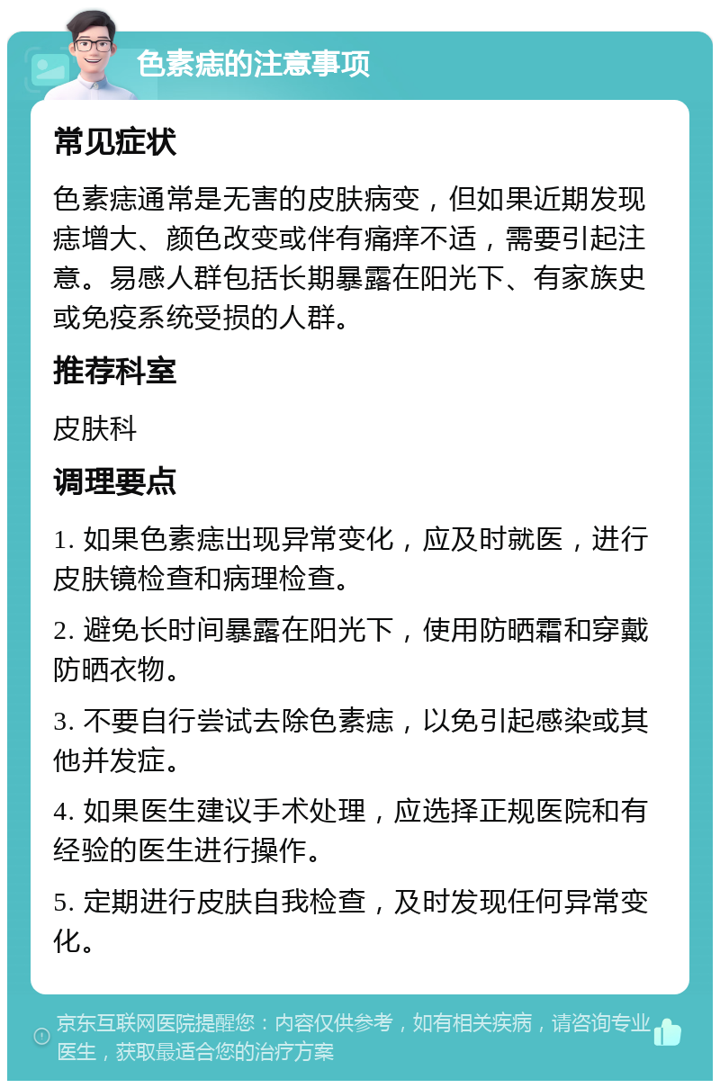 色素痣的注意事项 常见症状 色素痣通常是无害的皮肤病变，但如果近期发现痣增大、颜色改变或伴有痛痒不适，需要引起注意。易感人群包括长期暴露在阳光下、有家族史或免疫系统受损的人群。 推荐科室 皮肤科 调理要点 1. 如果色素痣出现异常变化，应及时就医，进行皮肤镜检查和病理检查。 2. 避免长时间暴露在阳光下，使用防晒霜和穿戴防晒衣物。 3. 不要自行尝试去除色素痣，以免引起感染或其他并发症。 4. 如果医生建议手术处理，应选择正规医院和有经验的医生进行操作。 5. 定期进行皮肤自我检查，及时发现任何异常变化。