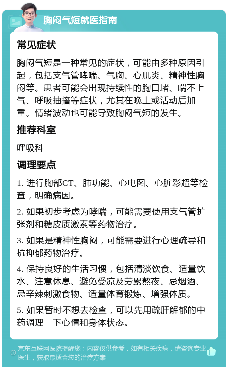 胸闷气短就医指南 常见症状 胸闷气短是一种常见的症状，可能由多种原因引起，包括支气管哮喘、气胸、心肌炎、精神性胸闷等。患者可能会出现持续性的胸口堵、喘不上气、呼吸抽搐等症状，尤其在晚上或活动后加重。情绪波动也可能导致胸闷气短的发生。 推荐科室 呼吸科 调理要点 1. 进行胸部CT、肺功能、心电图、心脏彩超等检查，明确病因。 2. 如果初步考虑为哮喘，可能需要使用支气管扩张剂和糖皮质激素等药物治疗。 3. 如果是精神性胸闷，可能需要进行心理疏导和抗抑郁药物治疗。 4. 保持良好的生活习惯，包括清淡饮食、适量饮水、注意休息、避免受凉及劳累熬夜、忌烟酒、忌辛辣刺激食物、适量体育锻炼、增强体质。 5. 如果暂时不想去检查，可以先用疏肝解郁的中药调理一下心情和身体状态。