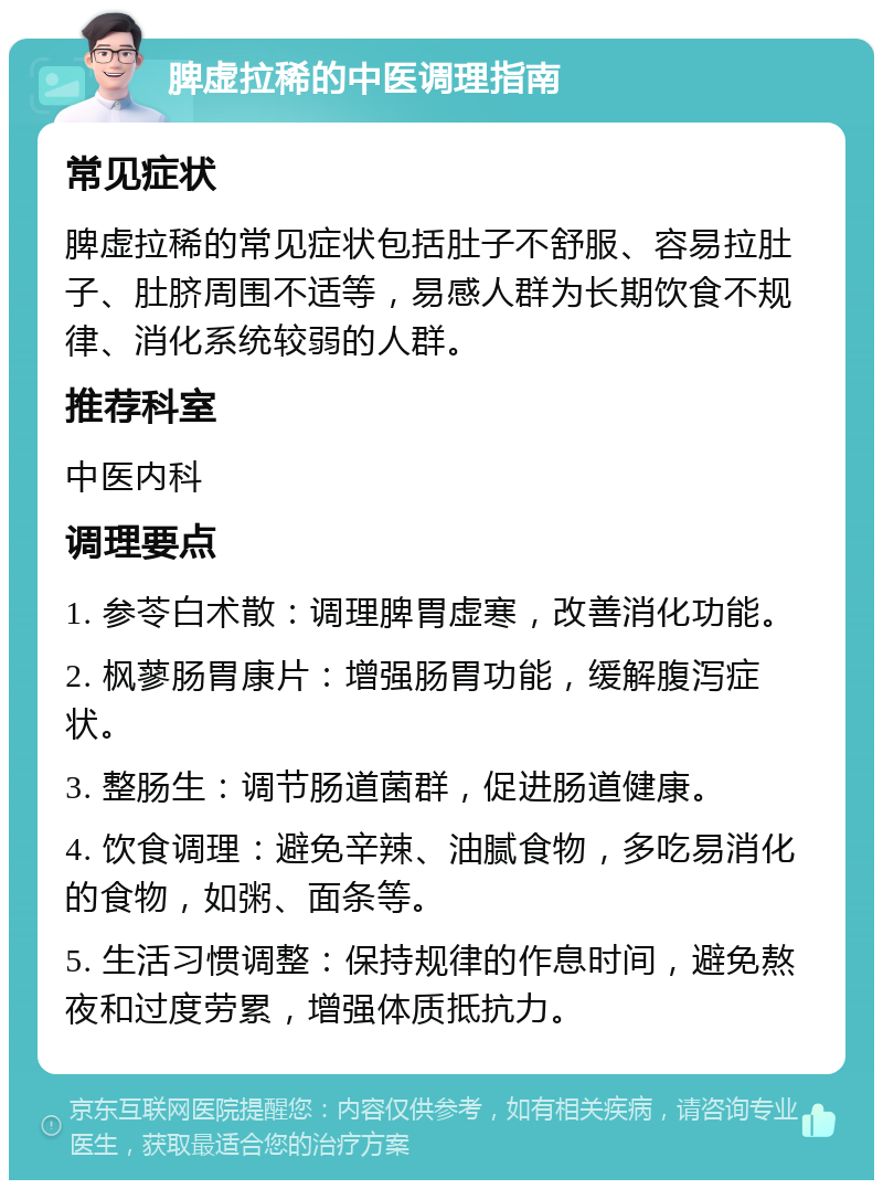 脾虚拉稀的中医调理指南 常见症状 脾虚拉稀的常见症状包括肚子不舒服、容易拉肚子、肚脐周围不适等，易感人群为长期饮食不规律、消化系统较弱的人群。 推荐科室 中医内科 调理要点 1. 参苓白术散：调理脾胃虚寒，改善消化功能。 2. 枫蓼肠胃康片：增强肠胃功能，缓解腹泻症状。 3. 整肠生：调节肠道菌群，促进肠道健康。 4. 饮食调理：避免辛辣、油腻食物，多吃易消化的食物，如粥、面条等。 5. 生活习惯调整：保持规律的作息时间，避免熬夜和过度劳累，增强体质抵抗力。