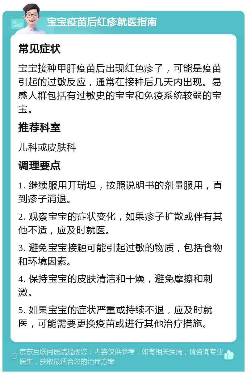 宝宝疫苗后红疹就医指南 常见症状 宝宝接种甲肝疫苗后出现红色疹子，可能是疫苗引起的过敏反应，通常在接种后几天内出现。易感人群包括有过敏史的宝宝和免疫系统较弱的宝宝。 推荐科室 儿科或皮肤科 调理要点 1. 继续服用开瑞坦，按照说明书的剂量服用，直到疹子消退。 2. 观察宝宝的症状变化，如果疹子扩散或伴有其他不适，应及时就医。 3. 避免宝宝接触可能引起过敏的物质，包括食物和环境因素。 4. 保持宝宝的皮肤清洁和干燥，避免摩擦和刺激。 5. 如果宝宝的症状严重或持续不退，应及时就医，可能需要更换疫苗或进行其他治疗措施。