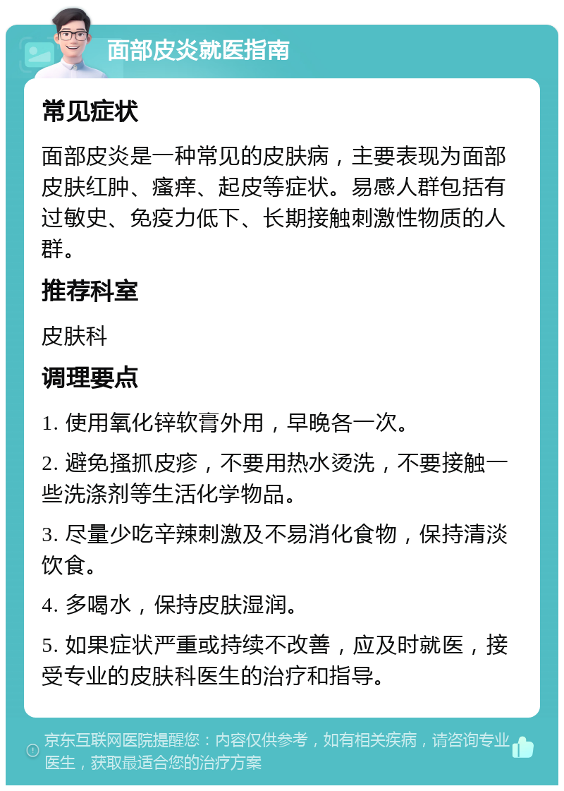 面部皮炎就医指南 常见症状 面部皮炎是一种常见的皮肤病，主要表现为面部皮肤红肿、瘙痒、起皮等症状。易感人群包括有过敏史、免疫力低下、长期接触刺激性物质的人群。 推荐科室 皮肤科 调理要点 1. 使用氧化锌软膏外用，早晚各一次。 2. 避免搔抓皮疹，不要用热水烫洗，不要接触一些洗涤剂等生活化学物品。 3. 尽量少吃辛辣刺激及不易消化食物，保持清淡饮食。 4. 多喝水，保持皮肤湿润。 5. 如果症状严重或持续不改善，应及时就医，接受专业的皮肤科医生的治疗和指导。