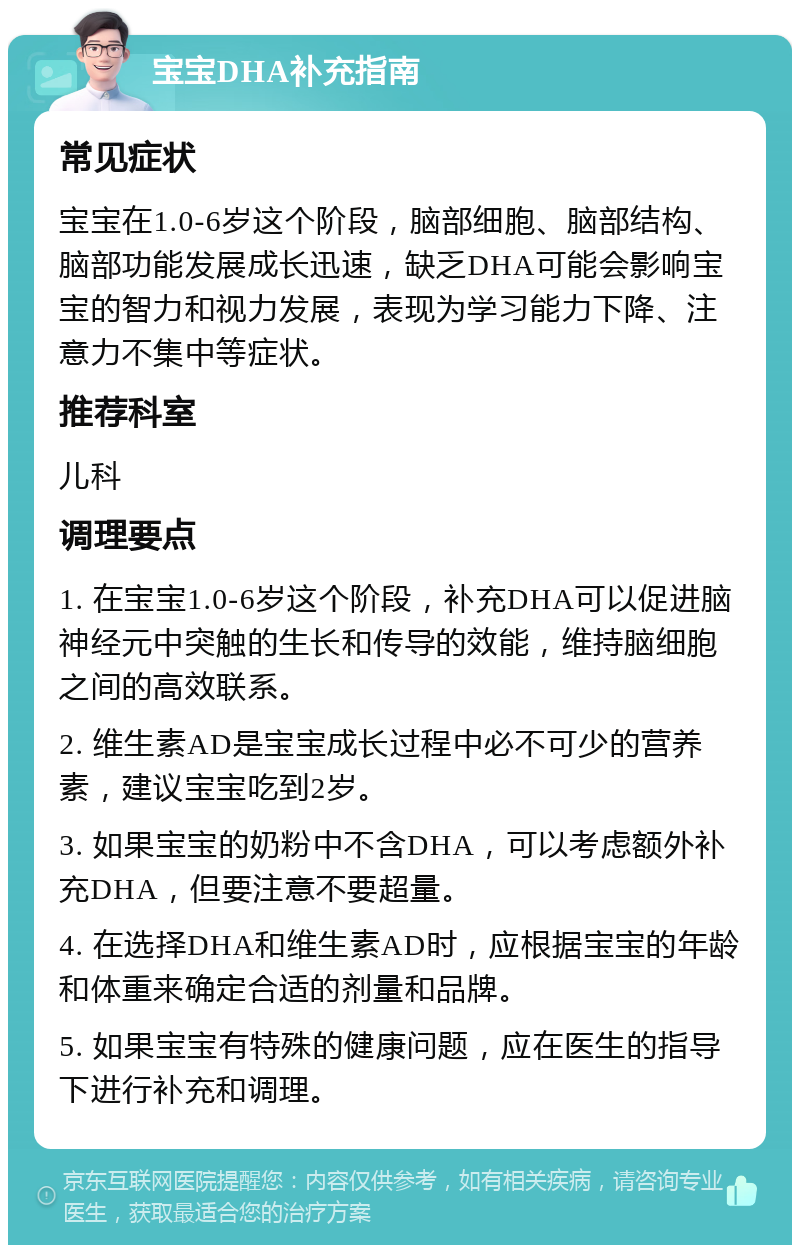 宝宝DHA补充指南 常见症状 宝宝在1.0-6岁这个阶段，脑部细胞、脑部结构、脑部功能发展成长迅速，缺乏DHA可能会影响宝宝的智力和视力发展，表现为学习能力下降、注意力不集中等症状。 推荐科室 儿科 调理要点 1. 在宝宝1.0-6岁这个阶段，补充DHA可以促进脑神经元中突触的生长和传导的效能，维持脑细胞之间的高效联系。 2. 维生素AD是宝宝成长过程中必不可少的营养素，建议宝宝吃到2岁。 3. 如果宝宝的奶粉中不含DHA，可以考虑额外补充DHA，但要注意不要超量。 4. 在选择DHA和维生素AD时，应根据宝宝的年龄和体重来确定合适的剂量和品牌。 5. 如果宝宝有特殊的健康问题，应在医生的指导下进行补充和调理。