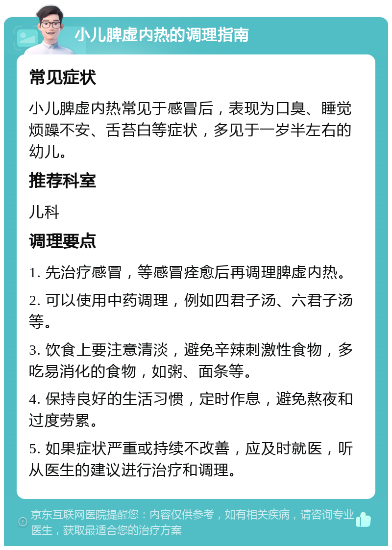 小儿脾虚内热的调理指南 常见症状 小儿脾虚内热常见于感冒后，表现为口臭、睡觉烦躁不安、舌苔白等症状，多见于一岁半左右的幼儿。 推荐科室 儿科 调理要点 1. 先治疗感冒，等感冒痊愈后再调理脾虚内热。 2. 可以使用中药调理，例如四君子汤、六君子汤等。 3. 饮食上要注意清淡，避免辛辣刺激性食物，多吃易消化的食物，如粥、面条等。 4. 保持良好的生活习惯，定时作息，避免熬夜和过度劳累。 5. 如果症状严重或持续不改善，应及时就医，听从医生的建议进行治疗和调理。