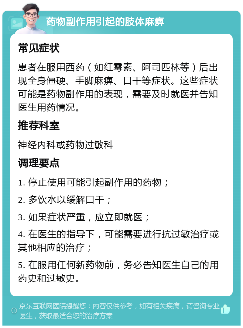 药物副作用引起的肢体麻痹 常见症状 患者在服用西药（如红霉素、阿司匹林等）后出现全身僵硬、手脚麻痹、口干等症状。这些症状可能是药物副作用的表现，需要及时就医并告知医生用药情况。 推荐科室 神经内科或药物过敏科 调理要点 1. 停止使用可能引起副作用的药物； 2. 多饮水以缓解口干； 3. 如果症状严重，应立即就医； 4. 在医生的指导下，可能需要进行抗过敏治疗或其他相应的治疗； 5. 在服用任何新药物前，务必告知医生自己的用药史和过敏史。