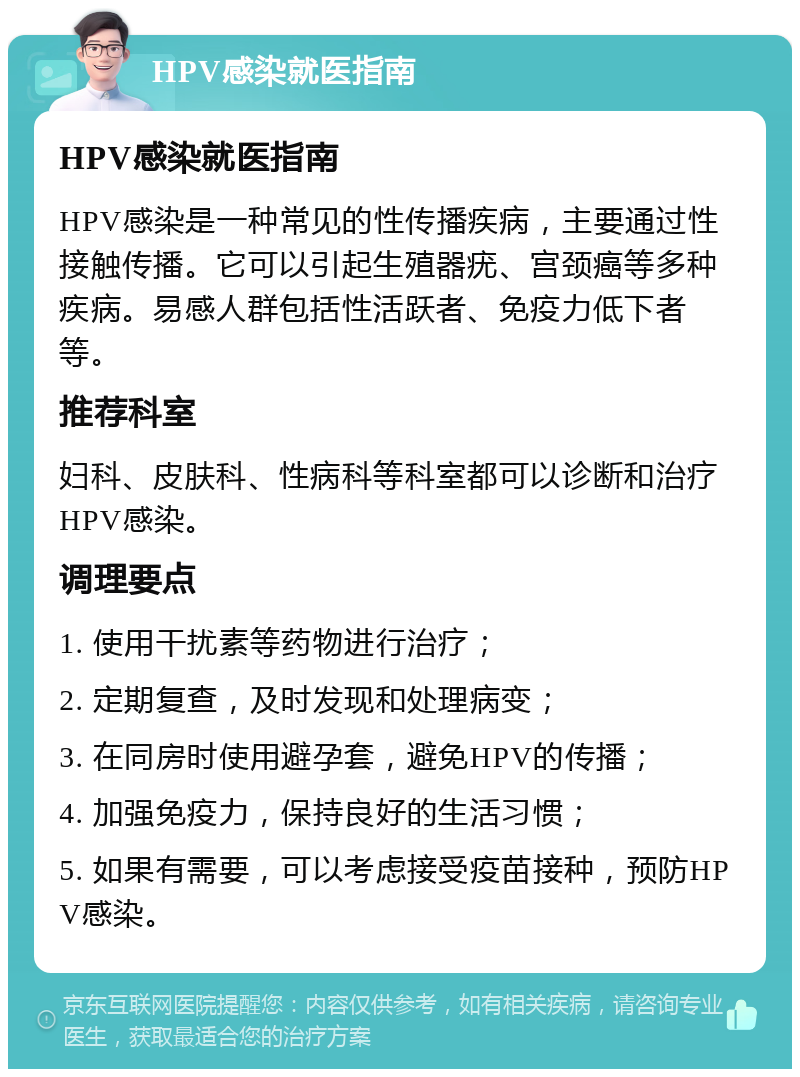 HPV感染就医指南 HPV感染就医指南 HPV感染是一种常见的性传播疾病，主要通过性接触传播。它可以引起生殖器疣、宫颈癌等多种疾病。易感人群包括性活跃者、免疫力低下者等。 推荐科室 妇科、皮肤科、性病科等科室都可以诊断和治疗HPV感染。 调理要点 1. 使用干扰素等药物进行治疗； 2. 定期复查，及时发现和处理病变； 3. 在同房时使用避孕套，避免HPV的传播； 4. 加强免疫力，保持良好的生活习惯； 5. 如果有需要，可以考虑接受疫苗接种，预防HPV感染。