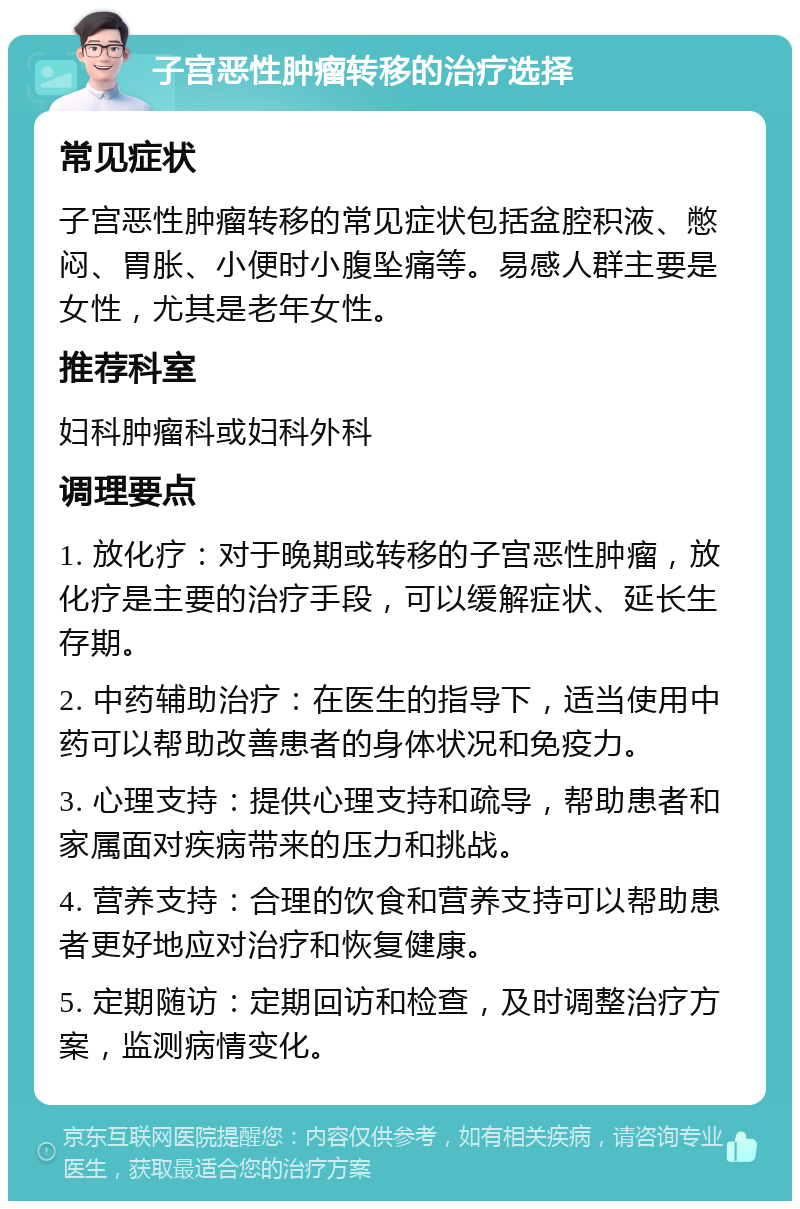 子宫恶性肿瘤转移的治疗选择 常见症状 子宫恶性肿瘤转移的常见症状包括盆腔积液、憋闷、胃胀、小便时小腹坠痛等。易感人群主要是女性，尤其是老年女性。 推荐科室 妇科肿瘤科或妇科外科 调理要点 1. 放化疗：对于晚期或转移的子宫恶性肿瘤，放化疗是主要的治疗手段，可以缓解症状、延长生存期。 2. 中药辅助治疗：在医生的指导下，适当使用中药可以帮助改善患者的身体状况和免疫力。 3. 心理支持：提供心理支持和疏导，帮助患者和家属面对疾病带来的压力和挑战。 4. 营养支持：合理的饮食和营养支持可以帮助患者更好地应对治疗和恢复健康。 5. 定期随访：定期回访和检查，及时调整治疗方案，监测病情变化。