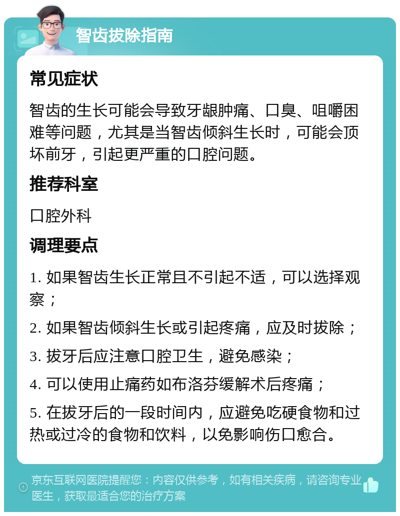 智齿拔除指南 常见症状 智齿的生长可能会导致牙龈肿痛、口臭、咀嚼困难等问题，尤其是当智齿倾斜生长时，可能会顶坏前牙，引起更严重的口腔问题。 推荐科室 口腔外科 调理要点 1. 如果智齿生长正常且不引起不适，可以选择观察； 2. 如果智齿倾斜生长或引起疼痛，应及时拔除； 3. 拔牙后应注意口腔卫生，避免感染； 4. 可以使用止痛药如布洛芬缓解术后疼痛； 5. 在拔牙后的一段时间内，应避免吃硬食物和过热或过冷的食物和饮料，以免影响伤口愈合。