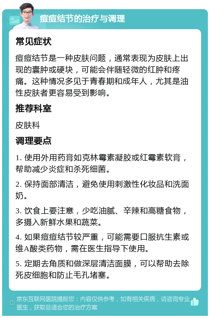 痘痘结节的治疗与调理 常见症状 痘痘结节是一种皮肤问题，通常表现为皮肤上出现的囊肿或硬块，可能会伴随轻微的红肿和疼痛。这种情况多见于青春期和成年人，尤其是油性皮肤者更容易受到影响。 推荐科室 皮肤科 调理要点 1. 使用外用药膏如克林霉素凝胶或红霉素软膏，帮助减少炎症和杀死细菌。 2. 保持面部清洁，避免使用刺激性化妆品和洗面奶。 3. 饮食上要注意，少吃油腻、辛辣和高糖食物，多摄入新鲜水果和蔬菜。 4. 如果痘痘结节较严重，可能需要口服抗生素或维A酸类药物，需在医生指导下使用。 5. 定期去角质和做深层清洁面膜，可以帮助去除死皮细胞和防止毛孔堵塞。