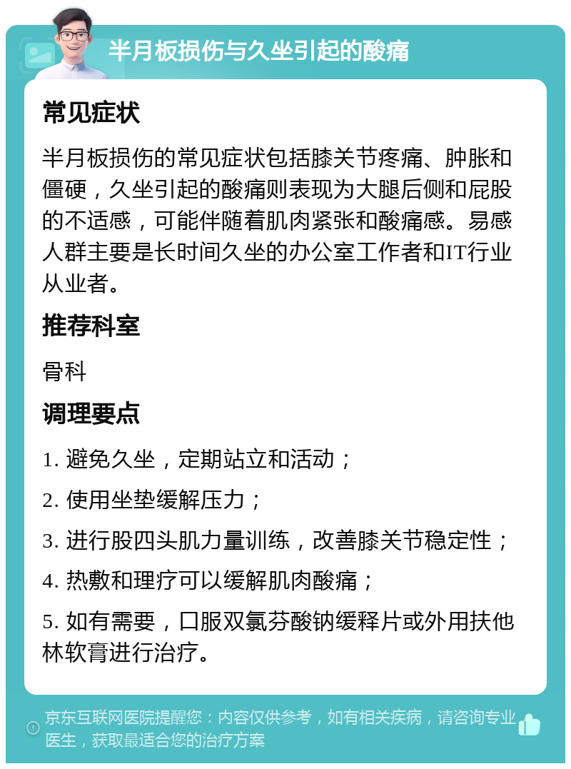 半月板损伤与久坐引起的酸痛 常见症状 半月板损伤的常见症状包括膝关节疼痛、肿胀和僵硬，久坐引起的酸痛则表现为大腿后侧和屁股的不适感，可能伴随着肌肉紧张和酸痛感。易感人群主要是长时间久坐的办公室工作者和IT行业从业者。 推荐科室 骨科 调理要点 1. 避免久坐，定期站立和活动； 2. 使用坐垫缓解压力； 3. 进行股四头肌力量训练，改善膝关节稳定性； 4. 热敷和理疗可以缓解肌肉酸痛； 5. 如有需要，口服双氯芬酸钠缓释片或外用扶他林软膏进行治疗。