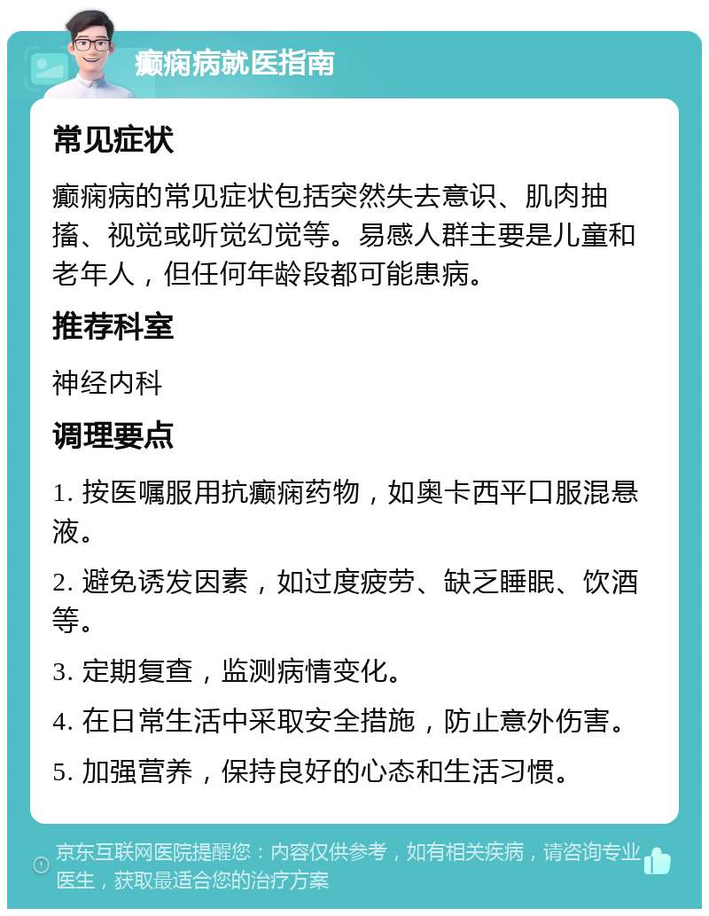 癫痫病就医指南 常见症状 癫痫病的常见症状包括突然失去意识、肌肉抽搐、视觉或听觉幻觉等。易感人群主要是儿童和老年人，但任何年龄段都可能患病。 推荐科室 神经内科 调理要点 1. 按医嘱服用抗癫痫药物，如奥卡西平口服混悬液。 2. 避免诱发因素，如过度疲劳、缺乏睡眠、饮酒等。 3. 定期复查，监测病情变化。 4. 在日常生活中采取安全措施，防止意外伤害。 5. 加强营养，保持良好的心态和生活习惯。