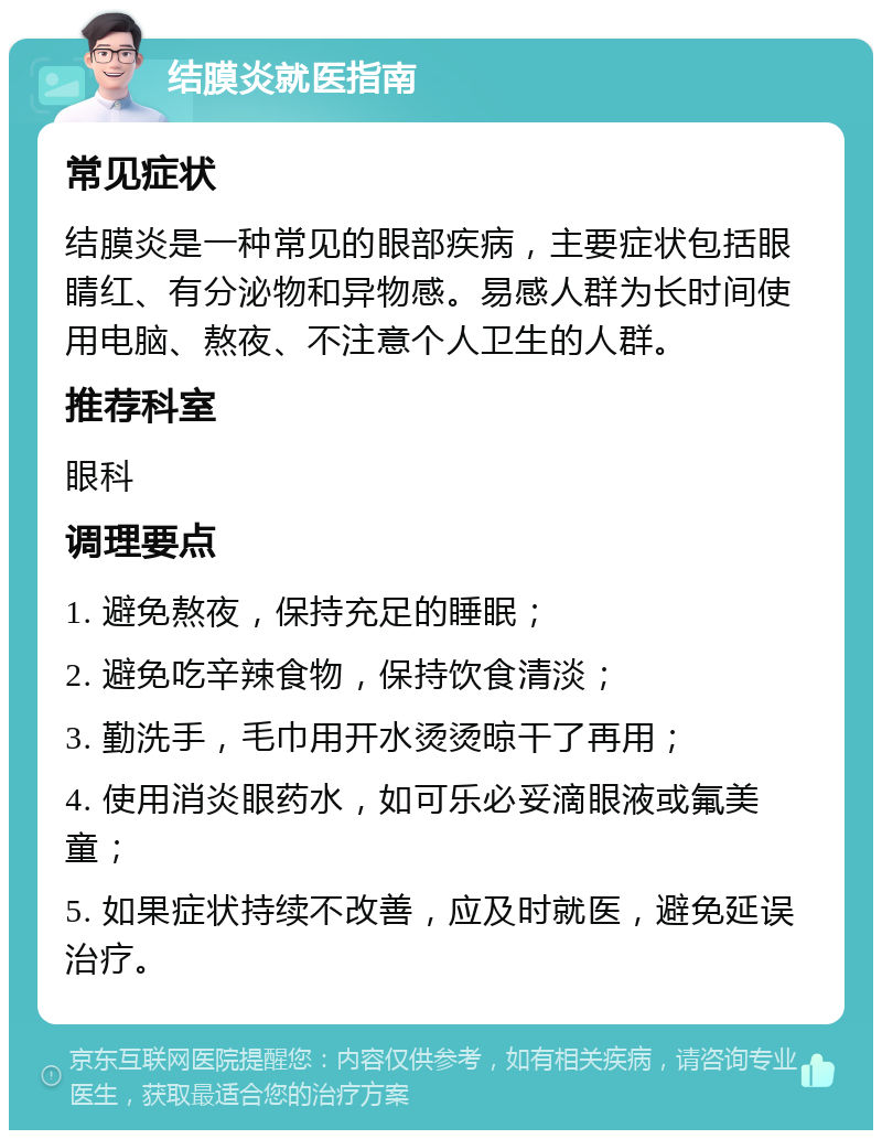 结膜炎就医指南 常见症状 结膜炎是一种常见的眼部疾病，主要症状包括眼睛红、有分泌物和异物感。易感人群为长时间使用电脑、熬夜、不注意个人卫生的人群。 推荐科室 眼科 调理要点 1. 避免熬夜，保持充足的睡眠； 2. 避免吃辛辣食物，保持饮食清淡； 3. 勤洗手，毛巾用开水烫烫晾干了再用； 4. 使用消炎眼药水，如可乐必妥滴眼液或氟美童； 5. 如果症状持续不改善，应及时就医，避免延误治疗。