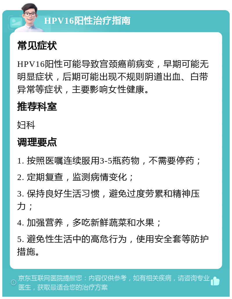 HPV16阳性治疗指南 常见症状 HPV16阳性可能导致宫颈癌前病变，早期可能无明显症状，后期可能出现不规则阴道出血、白带异常等症状，主要影响女性健康。 推荐科室 妇科 调理要点 1. 按照医嘱连续服用3-5瓶药物，不需要停药； 2. 定期复查，监测病情变化； 3. 保持良好生活习惯，避免过度劳累和精神压力； 4. 加强营养，多吃新鲜蔬菜和水果； 5. 避免性生活中的高危行为，使用安全套等防护措施。