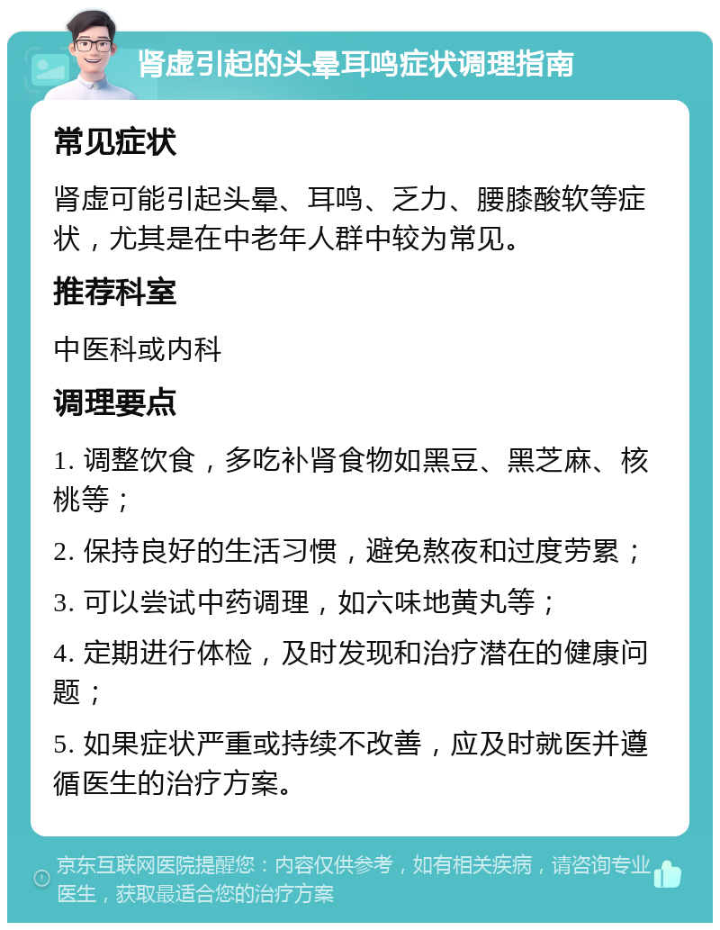 肾虚引起的头晕耳鸣症状调理指南 常见症状 肾虚可能引起头晕、耳鸣、乏力、腰膝酸软等症状，尤其是在中老年人群中较为常见。 推荐科室 中医科或内科 调理要点 1. 调整饮食，多吃补肾食物如黑豆、黑芝麻、核桃等； 2. 保持良好的生活习惯，避免熬夜和过度劳累； 3. 可以尝试中药调理，如六味地黄丸等； 4. 定期进行体检，及时发现和治疗潜在的健康问题； 5. 如果症状严重或持续不改善，应及时就医并遵循医生的治疗方案。