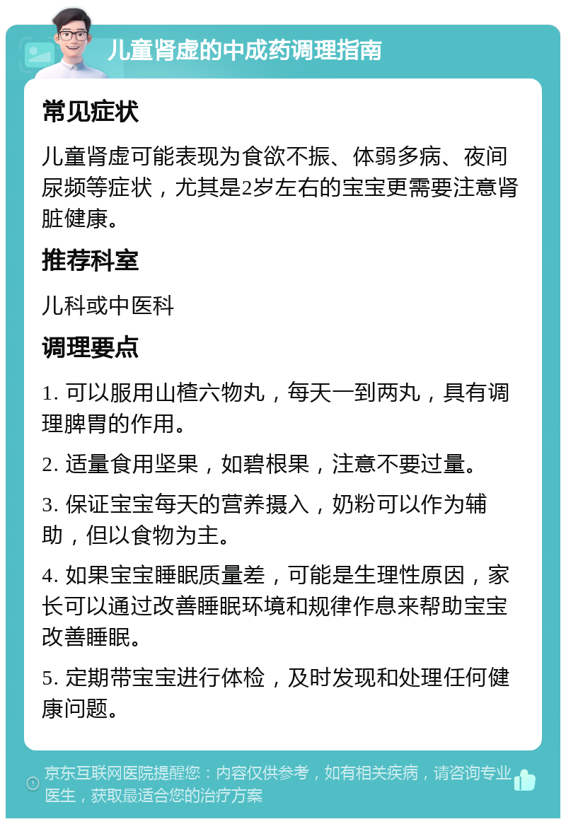 儿童肾虚的中成药调理指南 常见症状 儿童肾虚可能表现为食欲不振、体弱多病、夜间尿频等症状，尤其是2岁左右的宝宝更需要注意肾脏健康。 推荐科室 儿科或中医科 调理要点 1. 可以服用山楂六物丸，每天一到两丸，具有调理脾胃的作用。 2. 适量食用坚果，如碧根果，注意不要过量。 3. 保证宝宝每天的营养摄入，奶粉可以作为辅助，但以食物为主。 4. 如果宝宝睡眠质量差，可能是生理性原因，家长可以通过改善睡眠环境和规律作息来帮助宝宝改善睡眠。 5. 定期带宝宝进行体检，及时发现和处理任何健康问题。