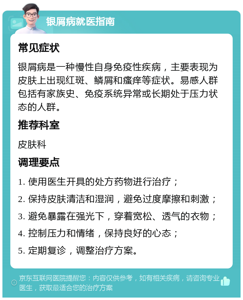 银屑病就医指南 常见症状 银屑病是一种慢性自身免疫性疾病，主要表现为皮肤上出现红斑、鳞屑和瘙痒等症状。易感人群包括有家族史、免疫系统异常或长期处于压力状态的人群。 推荐科室 皮肤科 调理要点 1. 使用医生开具的处方药物进行治疗； 2. 保持皮肤清洁和湿润，避免过度摩擦和刺激； 3. 避免暴露在强光下，穿着宽松、透气的衣物； 4. 控制压力和情绪，保持良好的心态； 5. 定期复诊，调整治疗方案。