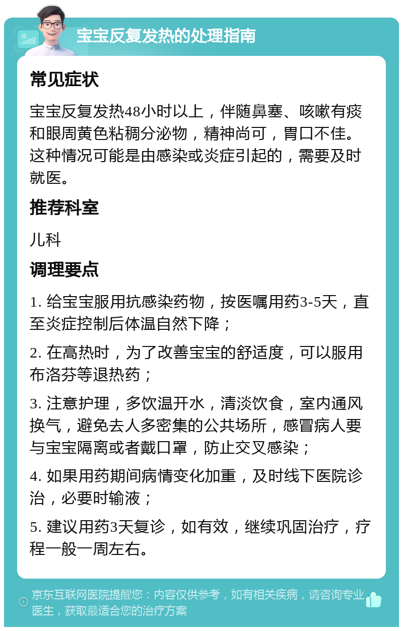 宝宝反复发热的处理指南 常见症状 宝宝反复发热48小时以上，伴随鼻塞、咳嗽有痰和眼周黄色粘稠分泌物，精神尚可，胃口不佳。这种情况可能是由感染或炎症引起的，需要及时就医。 推荐科室 儿科 调理要点 1. 给宝宝服用抗感染药物，按医嘱用药3-5天，直至炎症控制后体温自然下降； 2. 在高热时，为了改善宝宝的舒适度，可以服用布洛芬等退热药； 3. 注意护理，多饮温开水，清淡饮食，室内通风换气，避免去人多密集的公共场所，感冒病人要与宝宝隔离或者戴口罩，防止交叉感染； 4. 如果用药期间病情变化加重，及时线下医院诊治，必要时输液； 5. 建议用药3天复诊，如有效，继续巩固治疗，疗程一般一周左右。