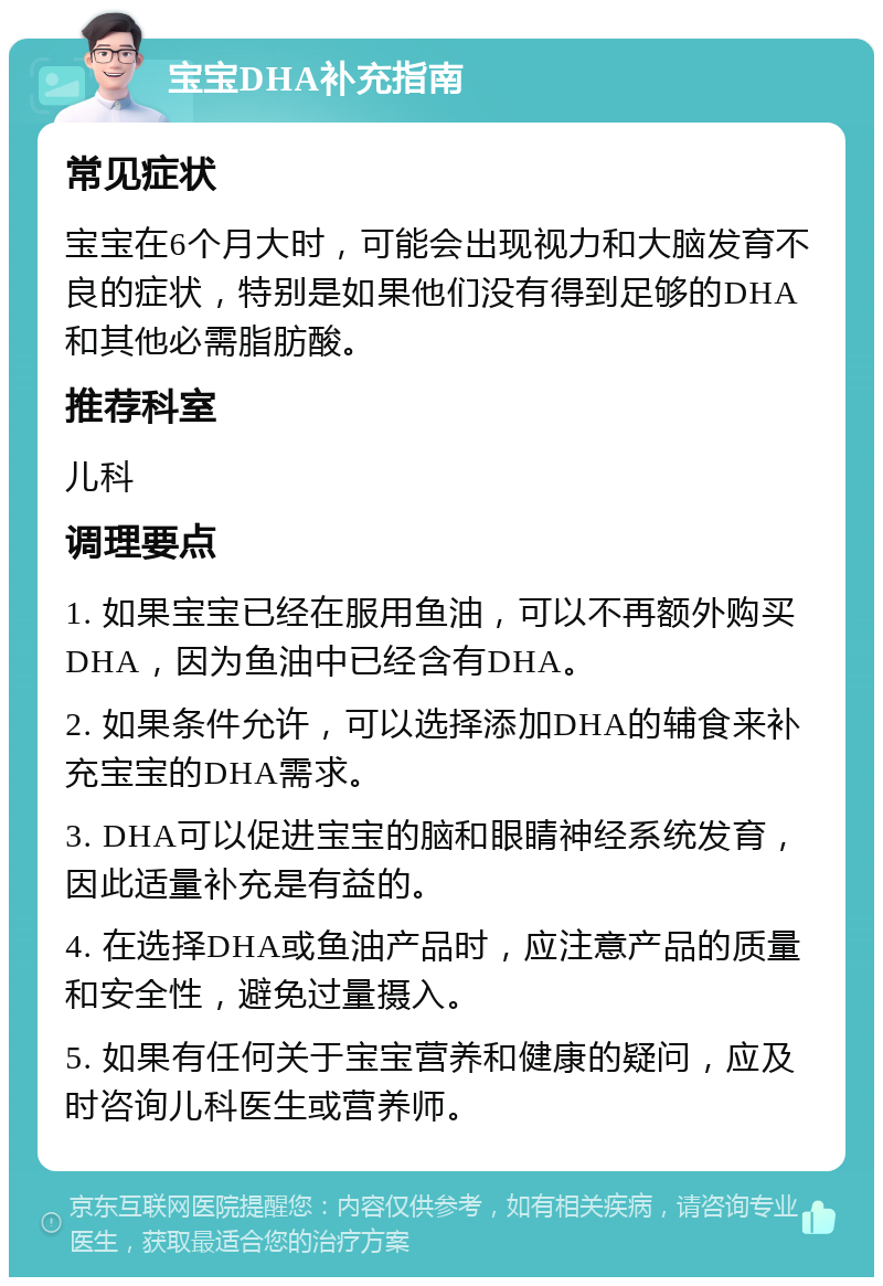 宝宝DHA补充指南 常见症状 宝宝在6个月大时，可能会出现视力和大脑发育不良的症状，特别是如果他们没有得到足够的DHA和其他必需脂肪酸。 推荐科室 儿科 调理要点 1. 如果宝宝已经在服用鱼油，可以不再额外购买DHA，因为鱼油中已经含有DHA。 2. 如果条件允许，可以选择添加DHA的辅食来补充宝宝的DHA需求。 3. DHA可以促进宝宝的脑和眼睛神经系统发育，因此适量补充是有益的。 4. 在选择DHA或鱼油产品时，应注意产品的质量和安全性，避免过量摄入。 5. 如果有任何关于宝宝营养和健康的疑问，应及时咨询儿科医生或营养师。