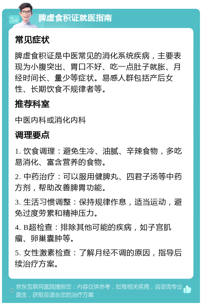 脾虚食积证就医指南 常见症状 脾虚食积证是中医常见的消化系统疾病，主要表现为小腹突出、胃口不好、吃一点肚子就胀、月经时间长、量少等症状。易感人群包括产后女性、长期饮食不规律者等。 推荐科室 中医内科或消化内科 调理要点 1. 饮食调理：避免生冷、油腻、辛辣食物，多吃易消化、富含营养的食物。 2. 中药治疗：可以服用健脾丸、四君子汤等中药方剂，帮助改善脾胃功能。 3. 生活习惯调整：保持规律作息，适当运动，避免过度劳累和精神压力。 4. B超检查：排除其他可能的疾病，如子宫肌瘤、卵巢囊肿等。 5. 女性激素检查：了解月经不调的原因，指导后续治疗方案。