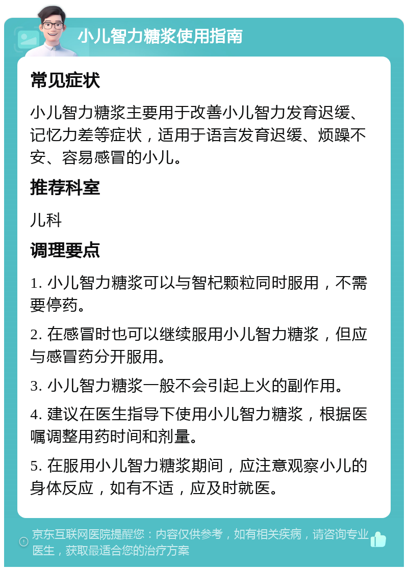 小儿智力糖浆使用指南 常见症状 小儿智力糖浆主要用于改善小儿智力发育迟缓、记忆力差等症状，适用于语言发育迟缓、烦躁不安、容易感冒的小儿。 推荐科室 儿科 调理要点 1. 小儿智力糖浆可以与智杞颗粒同时服用，不需要停药。 2. 在感冒时也可以继续服用小儿智力糖浆，但应与感冒药分开服用。 3. 小儿智力糖浆一般不会引起上火的副作用。 4. 建议在医生指导下使用小儿智力糖浆，根据医嘱调整用药时间和剂量。 5. 在服用小儿智力糖浆期间，应注意观察小儿的身体反应，如有不适，应及时就医。