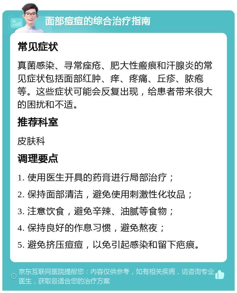 面部痘痘的综合治疗指南 常见症状 真菌感染、寻常痤疮、肥大性瘢痕和汗腺炎的常见症状包括面部红肿、痒、疼痛、丘疹、脓疱等。这些症状可能会反复出现，给患者带来很大的困扰和不适。 推荐科室 皮肤科 调理要点 1. 使用医生开具的药膏进行局部治疗； 2. 保持面部清洁，避免使用刺激性化妆品； 3. 注意饮食，避免辛辣、油腻等食物； 4. 保持良好的作息习惯，避免熬夜； 5. 避免挤压痘痘，以免引起感染和留下疤痕。