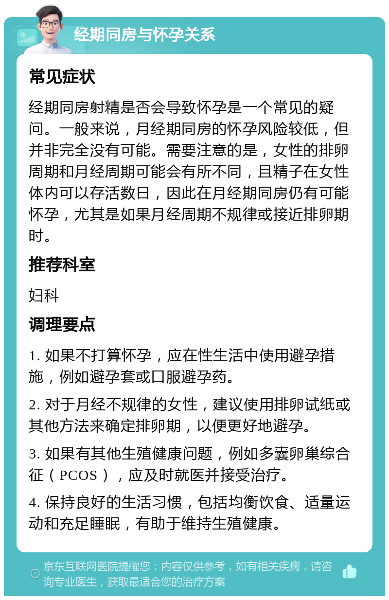 经期同房与怀孕关系 常见症状 经期同房射精是否会导致怀孕是一个常见的疑问。一般来说，月经期同房的怀孕风险较低，但并非完全没有可能。需要注意的是，女性的排卵周期和月经周期可能会有所不同，且精子在女性体内可以存活数日，因此在月经期同房仍有可能怀孕，尤其是如果月经周期不规律或接近排卵期时。 推荐科室 妇科 调理要点 1. 如果不打算怀孕，应在性生活中使用避孕措施，例如避孕套或口服避孕药。 2. 对于月经不规律的女性，建议使用排卵试纸或其他方法来确定排卵期，以便更好地避孕。 3. 如果有其他生殖健康问题，例如多囊卵巢综合征（PCOS），应及时就医并接受治疗。 4. 保持良好的生活习惯，包括均衡饮食、适量运动和充足睡眠，有助于维持生殖健康。