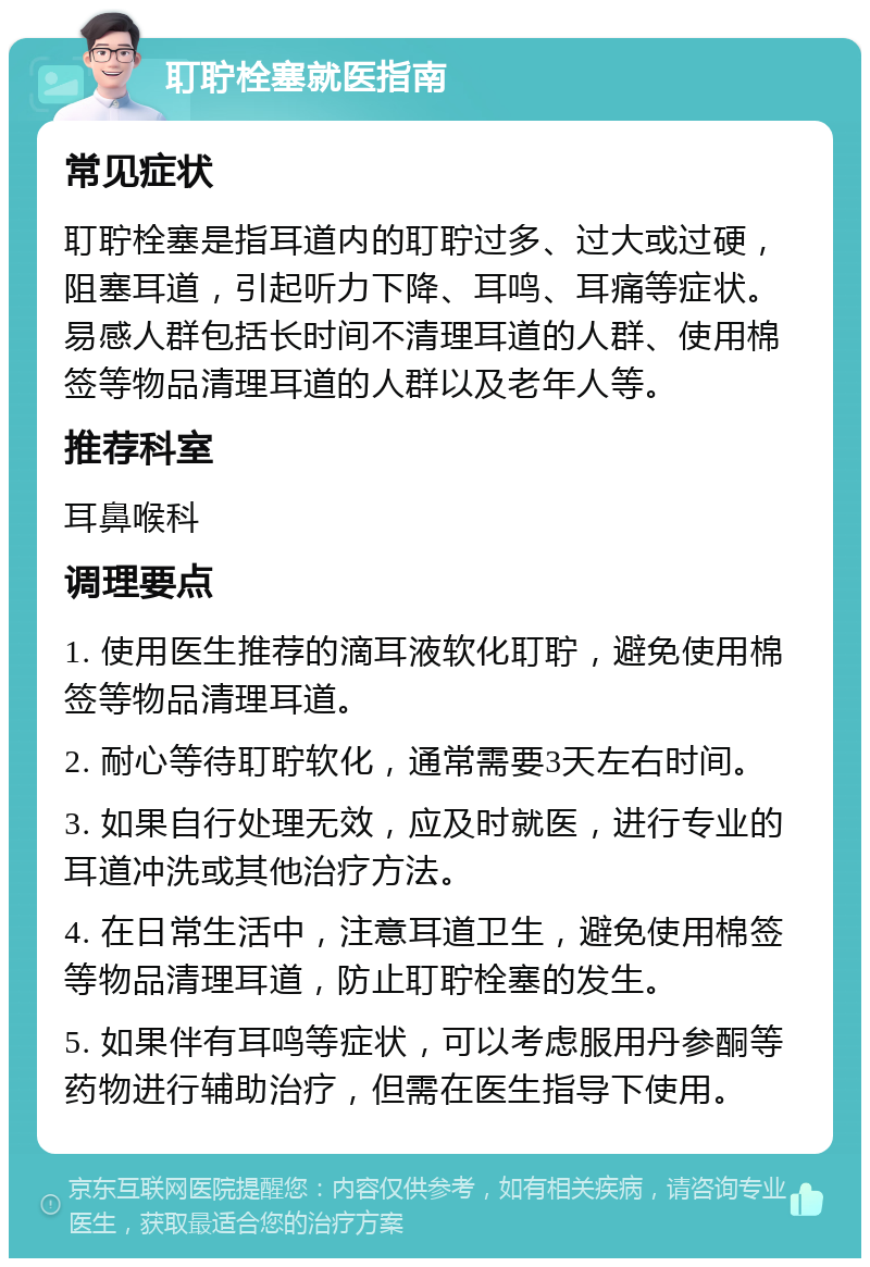 耵聍栓塞就医指南 常见症状 耵聍栓塞是指耳道内的耵聍过多、过大或过硬，阻塞耳道，引起听力下降、耳鸣、耳痛等症状。易感人群包括长时间不清理耳道的人群、使用棉签等物品清理耳道的人群以及老年人等。 推荐科室 耳鼻喉科 调理要点 1. 使用医生推荐的滴耳液软化耵聍，避免使用棉签等物品清理耳道。 2. 耐心等待耵聍软化，通常需要3天左右时间。 3. 如果自行处理无效，应及时就医，进行专业的耳道冲洗或其他治疗方法。 4. 在日常生活中，注意耳道卫生，避免使用棉签等物品清理耳道，防止耵聍栓塞的发生。 5. 如果伴有耳鸣等症状，可以考虑服用丹参酮等药物进行辅助治疗，但需在医生指导下使用。