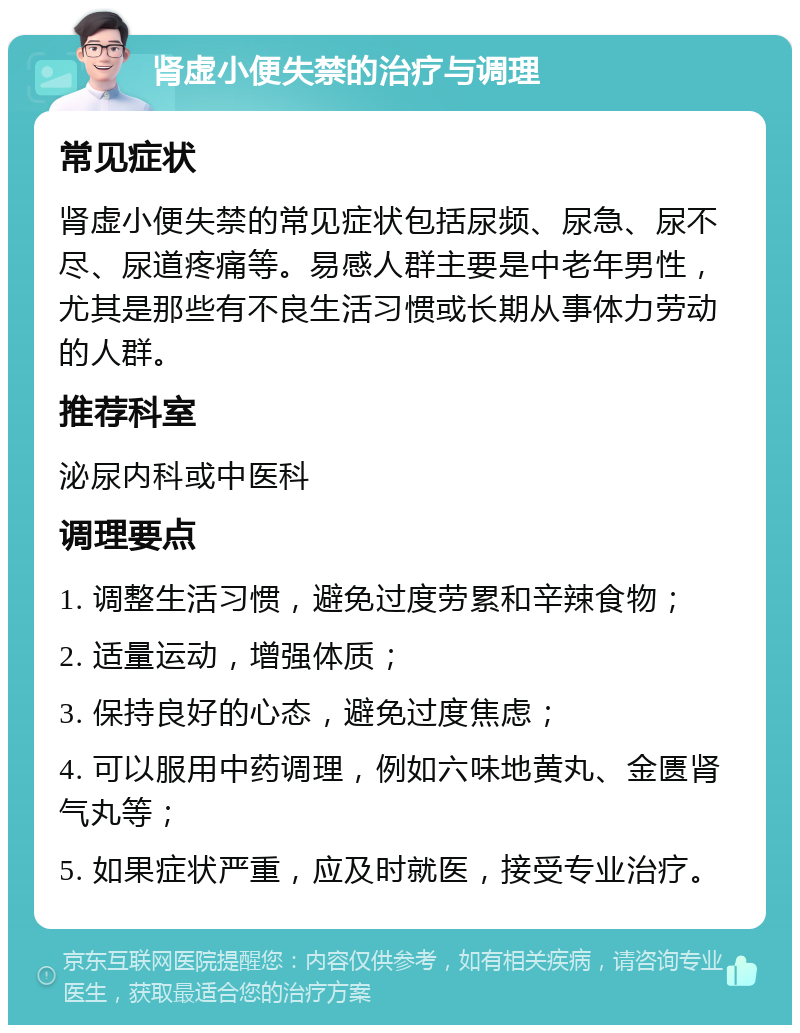 肾虚小便失禁的治疗与调理 常见症状 肾虚小便失禁的常见症状包括尿频、尿急、尿不尽、尿道疼痛等。易感人群主要是中老年男性，尤其是那些有不良生活习惯或长期从事体力劳动的人群。 推荐科室 泌尿内科或中医科 调理要点 1. 调整生活习惯，避免过度劳累和辛辣食物； 2. 适量运动，增强体质； 3. 保持良好的心态，避免过度焦虑； 4. 可以服用中药调理，例如六味地黄丸、金匮肾气丸等； 5. 如果症状严重，应及时就医，接受专业治疗。