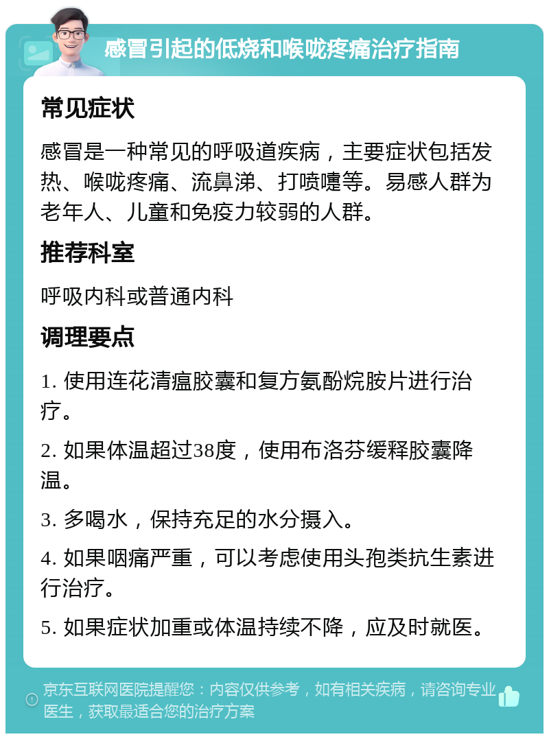 感冒引起的低烧和喉咙疼痛治疗指南 常见症状 感冒是一种常见的呼吸道疾病，主要症状包括发热、喉咙疼痛、流鼻涕、打喷嚏等。易感人群为老年人、儿童和免疫力较弱的人群。 推荐科室 呼吸内科或普通内科 调理要点 1. 使用连花清瘟胶囊和复方氨酚烷胺片进行治疗。 2. 如果体温超过38度，使用布洛芬缓释胶囊降温。 3. 多喝水，保持充足的水分摄入。 4. 如果咽痛严重，可以考虑使用头孢类抗生素进行治疗。 5. 如果症状加重或体温持续不降，应及时就医。