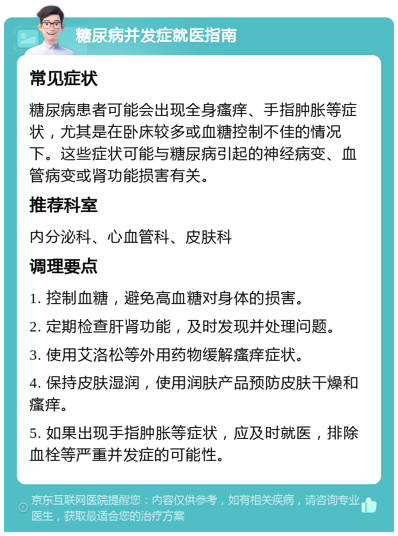 糖尿病并发症就医指南 常见症状 糖尿病患者可能会出现全身瘙痒、手指肿胀等症状，尤其是在卧床较多或血糖控制不佳的情况下。这些症状可能与糖尿病引起的神经病变、血管病变或肾功能损害有关。 推荐科室 内分泌科、心血管科、皮肤科 调理要点 1. 控制血糖，避免高血糖对身体的损害。 2. 定期检查肝肾功能，及时发现并处理问题。 3. 使用艾洛松等外用药物缓解瘙痒症状。 4. 保持皮肤湿润，使用润肤产品预防皮肤干燥和瘙痒。 5. 如果出现手指肿胀等症状，应及时就医，排除血栓等严重并发症的可能性。