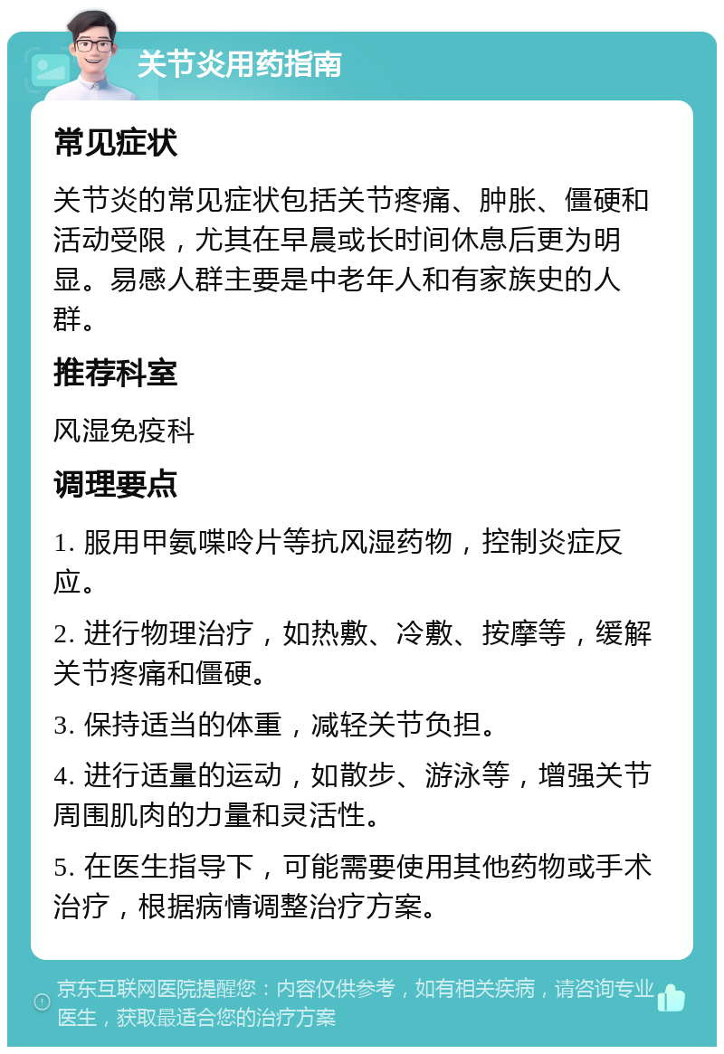 关节炎用药指南 常见症状 关节炎的常见症状包括关节疼痛、肿胀、僵硬和活动受限，尤其在早晨或长时间休息后更为明显。易感人群主要是中老年人和有家族史的人群。 推荐科室 风湿免疫科 调理要点 1. 服用甲氨喋呤片等抗风湿药物，控制炎症反应。 2. 进行物理治疗，如热敷、冷敷、按摩等，缓解关节疼痛和僵硬。 3. 保持适当的体重，减轻关节负担。 4. 进行适量的运动，如散步、游泳等，增强关节周围肌肉的力量和灵活性。 5. 在医生指导下，可能需要使用其他药物或手术治疗，根据病情调整治疗方案。