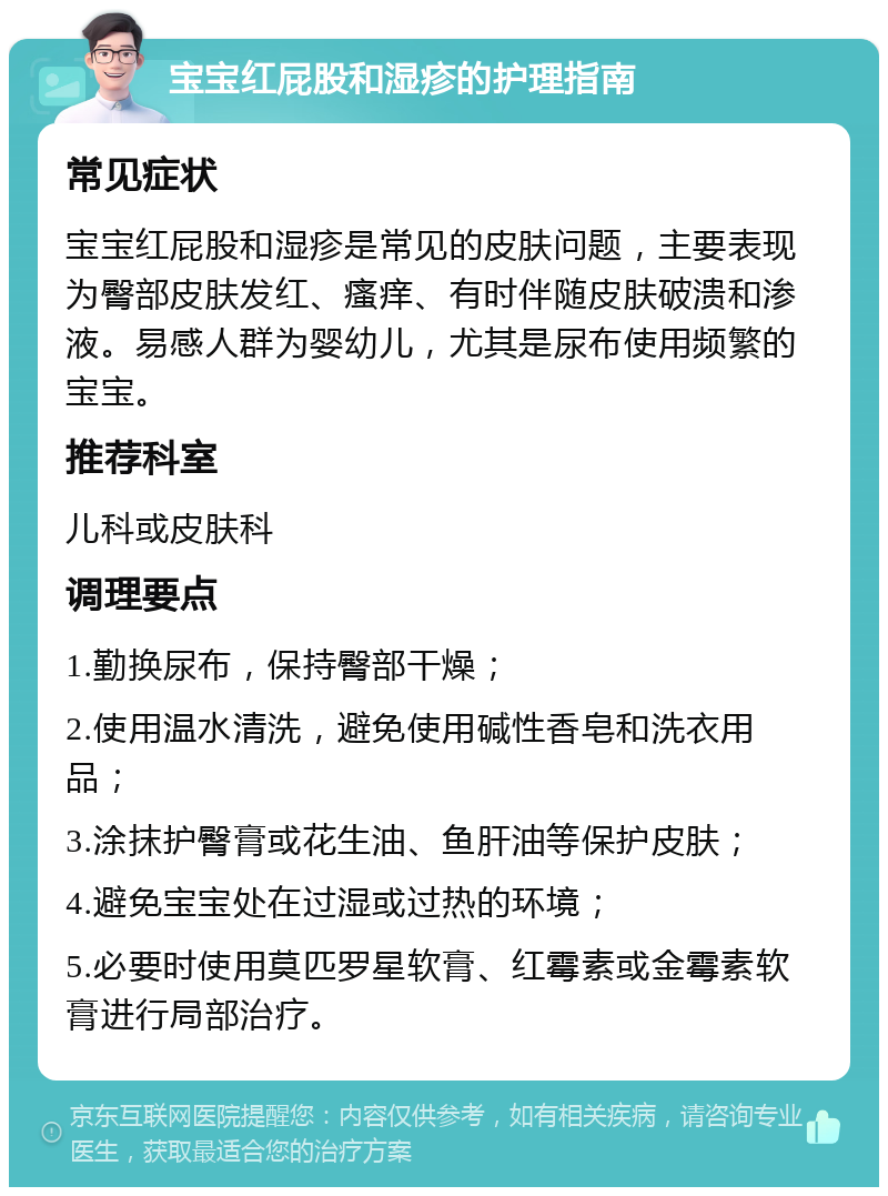 宝宝红屁股和湿疹的护理指南 常见症状 宝宝红屁股和湿疹是常见的皮肤问题，主要表现为臀部皮肤发红、瘙痒、有时伴随皮肤破溃和渗液。易感人群为婴幼儿，尤其是尿布使用频繁的宝宝。 推荐科室 儿科或皮肤科 调理要点 1.勤换尿布，保持臀部干燥； 2.使用温水清洗，避免使用碱性香皂和洗衣用品； 3.涂抹护臀膏或花生油、鱼肝油等保护皮肤； 4.避免宝宝处在过湿或过热的环境； 5.必要时使用莫匹罗星软膏、红霉素或金霉素软膏进行局部治疗。