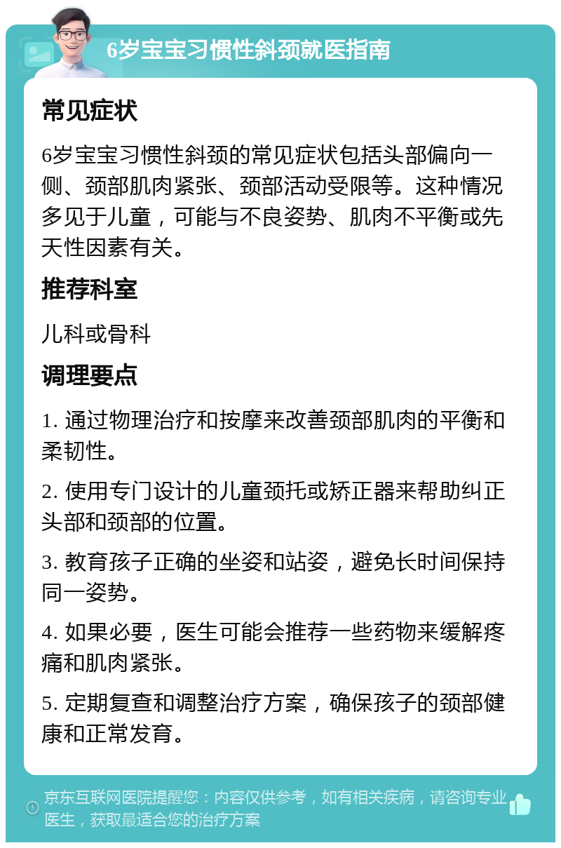 6岁宝宝习惯性斜颈就医指南 常见症状 6岁宝宝习惯性斜颈的常见症状包括头部偏向一侧、颈部肌肉紧张、颈部活动受限等。这种情况多见于儿童，可能与不良姿势、肌肉不平衡或先天性因素有关。 推荐科室 儿科或骨科 调理要点 1. 通过物理治疗和按摩来改善颈部肌肉的平衡和柔韧性。 2. 使用专门设计的儿童颈托或矫正器来帮助纠正头部和颈部的位置。 3. 教育孩子正确的坐姿和站姿，避免长时间保持同一姿势。 4. 如果必要，医生可能会推荐一些药物来缓解疼痛和肌肉紧张。 5. 定期复查和调整治疗方案，确保孩子的颈部健康和正常发育。