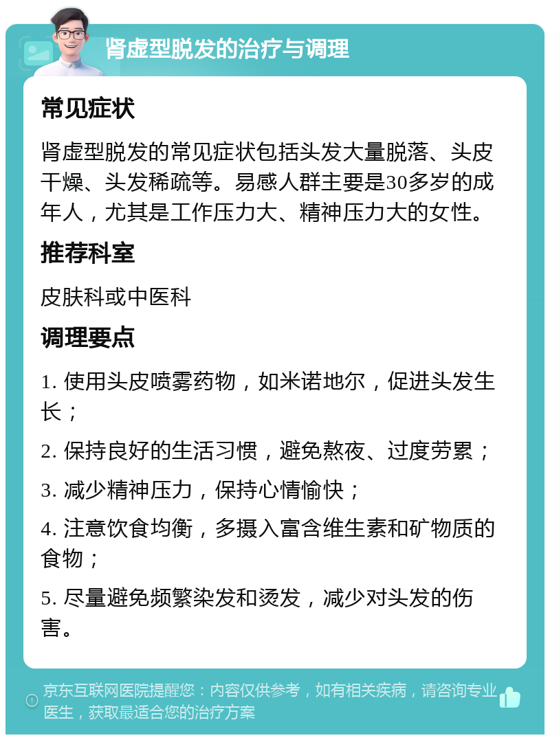 肾虚型脱发的治疗与调理 常见症状 肾虚型脱发的常见症状包括头发大量脱落、头皮干燥、头发稀疏等。易感人群主要是30多岁的成年人，尤其是工作压力大、精神压力大的女性。 推荐科室 皮肤科或中医科 调理要点 1. 使用头皮喷雾药物，如米诺地尔，促进头发生长； 2. 保持良好的生活习惯，避免熬夜、过度劳累； 3. 减少精神压力，保持心情愉快； 4. 注意饮食均衡，多摄入富含维生素和矿物质的食物； 5. 尽量避免频繁染发和烫发，减少对头发的伤害。