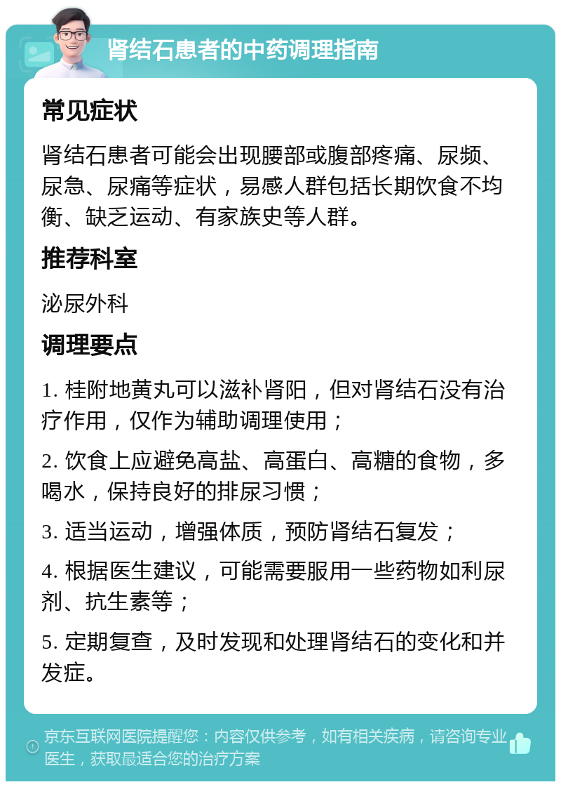 肾结石患者的中药调理指南 常见症状 肾结石患者可能会出现腰部或腹部疼痛、尿频、尿急、尿痛等症状，易感人群包括长期饮食不均衡、缺乏运动、有家族史等人群。 推荐科室 泌尿外科 调理要点 1. 桂附地黄丸可以滋补肾阳，但对肾结石没有治疗作用，仅作为辅助调理使用； 2. 饮食上应避免高盐、高蛋白、高糖的食物，多喝水，保持良好的排尿习惯； 3. 适当运动，增强体质，预防肾结石复发； 4. 根据医生建议，可能需要服用一些药物如利尿剂、抗生素等； 5. 定期复查，及时发现和处理肾结石的变化和并发症。