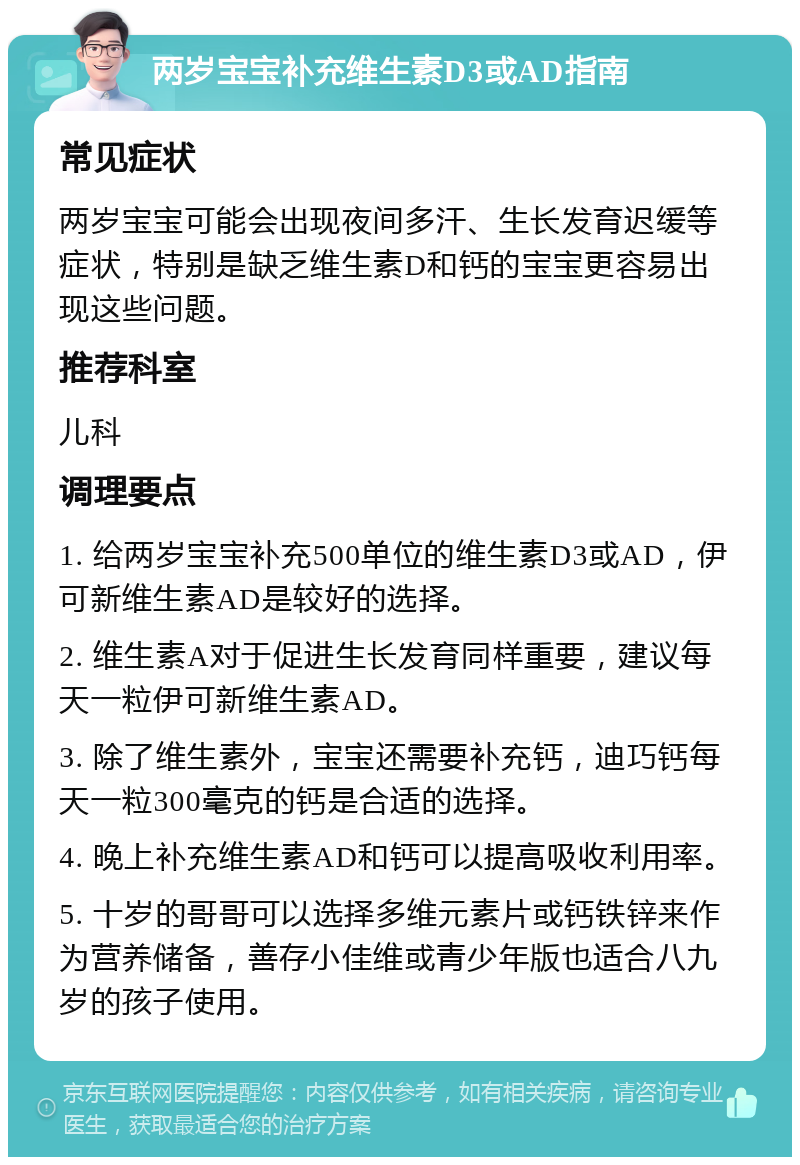 两岁宝宝补充维生素D3或AD指南 常见症状 两岁宝宝可能会出现夜间多汗、生长发育迟缓等症状，特别是缺乏维生素D和钙的宝宝更容易出现这些问题。 推荐科室 儿科 调理要点 1. 给两岁宝宝补充500单位的维生素D3或AD，伊可新维生素AD是较好的选择。 2. 维生素A对于促进生长发育同样重要，建议每天一粒伊可新维生素AD。 3. 除了维生素外，宝宝还需要补充钙，迪巧钙每天一粒300毫克的钙是合适的选择。 4. 晚上补充维生素AD和钙可以提高吸收利用率。 5. 十岁的哥哥可以选择多维元素片或钙铁锌来作为营养储备，善存小佳维或青少年版也适合八九岁的孩子使用。